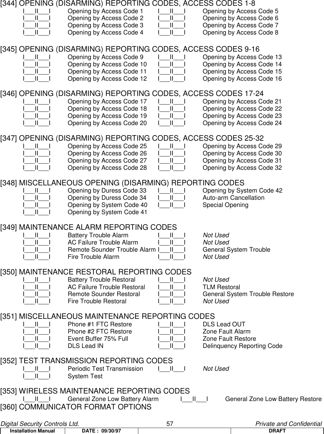 Digital Security Controls Ltd.                   57                                               Private and ConfidentialInstallation Manual DATE :  09/30/97 DRAFT[344] OPENING (DISARMING) REPORTING CODES, ACCESS CODES 1-8I___II___I Opening by Access Code 1 I___II___I Opening by Access Code 5I___II___I Opening by Access Code 2 I___II___I Opening by Access Code 6I___II___I Opening by Access Code 3 I___II___I Opening by Access Code 7I___II___I Opening by Access Code 4 I___II___I Opening by Access Code 8[345] OPENING (DISARMING) REPORTING CODES, ACCESS CODES 9-16I___II___I Opening by Access Code 9 I___II___I Opening by Access Code 13I___II___I Opening by Access Code 10 I___II___I Opening by Access Code 14I___II___I Opening by Access Code 11 I___II___I Opening by Access Code 15I___II___I Opening by Access Code 12 I___II___I Opening by Access Code 16[346] OPENING (DISARMING) REPORTING CODES, ACCESS CODES 17-24I___II___I Opening by Access Code 17 I___II___I Opening by Access Code 21I___II___I Opening by Access Code 18 I___II___I Opening by Access Code 22I___II___I Opening by Access Code 19 I___II___I Opening by Access Code 23I___II___I Opening by Access Code 20 I___II___I Opening by Access Code 24[347] OPENING (DISARMING) REPORTING CODES, ACCESS CODES 25-32I___II___I Opening by Access Code 25 I___II___I Opening by Access Code 29I___II___I Opening by Access Code 26 I___II___I Opening by Access Code 30I___II___I Opening by Access Code 27 I___II___I Opening by Access Code 31I___II___I Opening by Access Code 28 I___II___I Opening by Access Code 32[348] MISCELLANEOUS OPENING (DISARMING) REPORTING CODESI___II___I Opening by Duress Code 33 I___II___I Opening by System Code 42I___II___I Opening by Duress Code 34 I___II___I Auto-arm CancellationI___II___I Opening by System Code 40 I___II___I Special OpeningI___II___I  Opening by System Code 41[349] MAINTENANCE ALARM REPORTING CODESI___II___I Battery Trouble Alarm I___II___I Not UsedI___II___I AC Failure Trouble Alarm I___II___I Not UsedI___II___I Remote Sounder Trouble Alarm I___II___I General System TroubleI___II___I Fire Trouble Alarm I___II___I Not Used[350] MAINTENANCE RESTORAL REPORTING CODESI___II___I Battery Trouble Restoral I___II___I Not UsedI___II___I AC Failure Trouble Restoral I___II___I TLM RestoralI___II___I Remote Sounder Restoral I___II___I General System Trouble RestoreI___II___I Fire Trouble Restoral I___II___I Not Used[351] MISCELLANEOUS MAINTENANCE REPORTING CODESI___II___I Phone #1 FTC Restore I___II___I DLS Lead OUTI___II___I Phone #2 FTC Restore I___II___I Zone Fault AlarmI___II___I Event Buffer 75% Full I___II___I Zone Fault RestoreI___II___I DLS Lead IN I___II___I Delinquency Reporting Code[352] TEST TRANSMISSION REPORTING CODESI___II___I Periodic Test Transmission  I___II___I Not UsedI___II___I System Test[353] WIRELESS MAINTENANCE REPORTING CODESI___II___I General Zone Low Battery Alarm I___II___I General Zone Low Battery Restore[360] COMMUNICATOR FORMAT OPTIONS