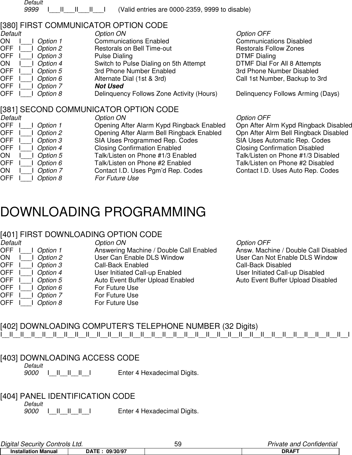 Digital Security Controls Ltd.                   59                                               Private and ConfidentialInstallation Manual DATE :  09/30/97 DRAFTDefault9999 I___II___II___II___I (Valid entries are 0000-2359, 9999 to disable)[380] FIRST COMMUNICATOR OPTION CODEDefault Option ON Option OFFON     I___I  Option 1 Communications Enabled   Communications DisabledOFF   I___I  Option 2 Restorals on Bell Time-out Restorals Follow ZonesOFF   I___I  Option 3 Pulse Dialing DTMF DialingON     I___I  Option 4 Switch to Pulse Dialing on 5th Attempt DTMF Dial For All 8 AttemptsOFF   I___I  Option 5 3rd Phone Number Enabled 3rd Phone Number DisabledOFF   I___I  Option 6 Alternate Dial (1st &amp; 3rd) Call 1st Number, Backup to 3rdOFF   I___I  Option 7 Not UsedOFF   I___I  Option 8 Delinquency Follows Zone Activity (Hours) Delinquency Follows Arming (Days)[381] SECOND COMMUNICATOR OPTION CODEDefault Option ON Option OFFOFF   I___I  Option 1 Opening After Alarm Kypd Ringback Enabled Opn After Alrm Kypd Ringback DisabledOFF   I___I  Option 2 Opening After Alarm Bell Ringback Enabled Opn After Alrm Bell Ringback DisabledOFF   I___I  Option 3 SIA Uses Programmed Rep. Codes SIA Uses Automatic Rep. CodesOFF   I___I  Option 4 Closing Confirmation Enabled Closing Confirmation DisabledON     I___I  Option 5 Talk/Listen on Phone #1/3 Enabled Talk/Listen on Phone #1/3 DisabledOFF   I___I  Option 6 Talk/Listen on Phone #2 Enabled Talk/Listen on Phone #2 DisabledON     I___I  Option 7 Contact I.D. Uses Pgm’d Rep. Codes  Contact I.D. Uses Auto Rep. CodesOFF   I___I  Option 8 For Future UseDOWNLOADING PROGRAMMING[401] FIRST DOWNLOADING OPTION CODEDefault Option ON Option OFFOFF   I___I  Option 1 Answering Machine / Double Call Enabled Answ. Machine / Double Call DisabledON     I___I  Option 2 User Can Enable DLS Window   User Can Not Enable DLS WindowOFF   I___I  Option 3 Call-Back Enabled Call-Back DisabledOFF   I___I  Option 4 User Initiated Call-up Enabled User Initiated Call-up DisabledOFF   I___I  Option 5 Auto Event Buffer Upload Enabled Auto Event Buffer Upload DisabledOFF   I___I  Option 6 For Future UseOFF   I___I  Option 7 For Future UseOFF   I___I  Option 8 For Future Use[402] DOWNLOADING COMPUTER&apos;S TELEPHONE NUMBER (32 Digits)I__II__II__II__II__II__II__II__II__II__II__II__II__II__II__II__II__II__II__II__II__II__II__II__II__II__II__II__II__II__II__II__I[403] DOWNLOADING ACCESS CODEDefault      9000 I__II__II__II__I   Enter 4 Hexadecimal Digits.[404] PANEL IDENTIFICATION CODEDefault        9000 I__II__II__II__I Enter 4 Hexadecimal Digits.