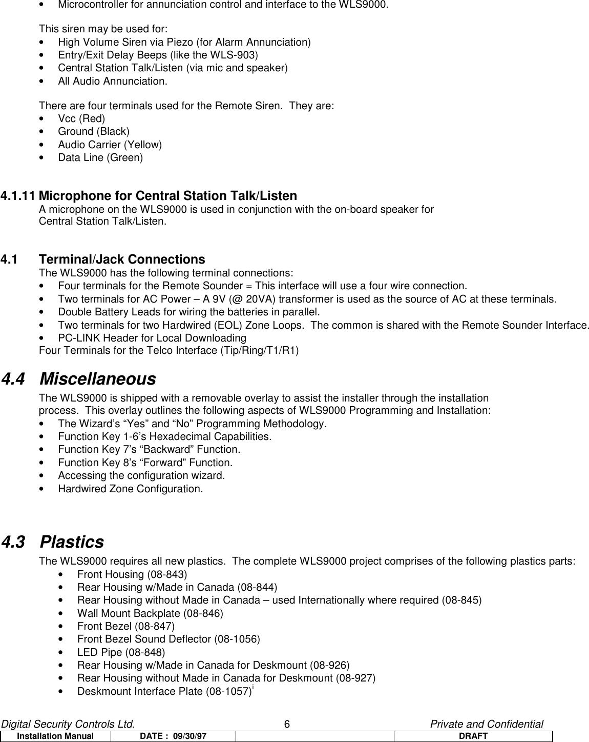 Digital Security Controls Ltd.                   6                                               Private and ConfidentialInstallation Manual DATE :  09/30/97 DRAFT•  Microcontroller for annunciation control and interface to the WLS9000.This siren may be used for:•  High Volume Siren via Piezo (for Alarm Annunciation)•  Entry/Exit Delay Beeps (like the WLS-903)•  Central Station Talk/Listen (via mic and speaker)• All Audio Annunciation.There are four terminals used for the Remote Siren.  They are:• Vcc (Red)• Ground (Black)•  Audio Carrier (Yellow)• Data Line (Green)4.1.11 Microphone for Central Station Talk/ListenA microphone on the WLS9000 is used in conjunction with the on-board speaker forCentral Station Talk/Listen.4.1 Terminal/Jack ConnectionsThe WLS9000 has the following terminal connections:•  Four terminals for the Remote Sounder = This interface will use a four wire connection.•  Two terminals for AC Power – A 9V (@ 20VA) transformer is used as the source of AC at these terminals.•  Double Battery Leads for wiring the batteries in parallel.•  Two terminals for two Hardwired (EOL) Zone Loops.  The common is shared with the Remote Sounder Interface.•  PC-LINK Header for Local DownloadingFour Terminals for the Telco Interface (Tip/Ring/T1/R1)4.4 MiscellaneousThe WLS9000 is shipped with a removable overlay to assist the installer through the installationprocess.  This overlay outlines the following aspects of WLS9000 Programming and Installation:•  The Wizard’s “Yes” and “No” Programming Methodology.•  Function Key 1-6’s Hexadecimal Capabilities.•  Function Key 7’s “Backward” Function.•  Function Key 8’s “Forward” Function.•  Accessing the configuration wizard.•  Hardwired Zone Configuration.4.3 PlasticsThe WLS9000 requires all new plastics.  The complete WLS9000 project comprises of the following plastics parts:•  Front Housing (08-843)•  Rear Housing w/Made in Canada (08-844)•  Rear Housing without Made in Canada – used Internationally where required (08-845)•  Wall Mount Backplate (08-846)•  Front Bezel (08-847)•  Front Bezel Sound Deflector (08-1056)• LED Pipe (08-848)•  Rear Housing w/Made in Canada for Deskmount (08-926)•  Rear Housing without Made in Canada for Deskmount (08-927)•  Deskmount Interface Plate (08-1057)i