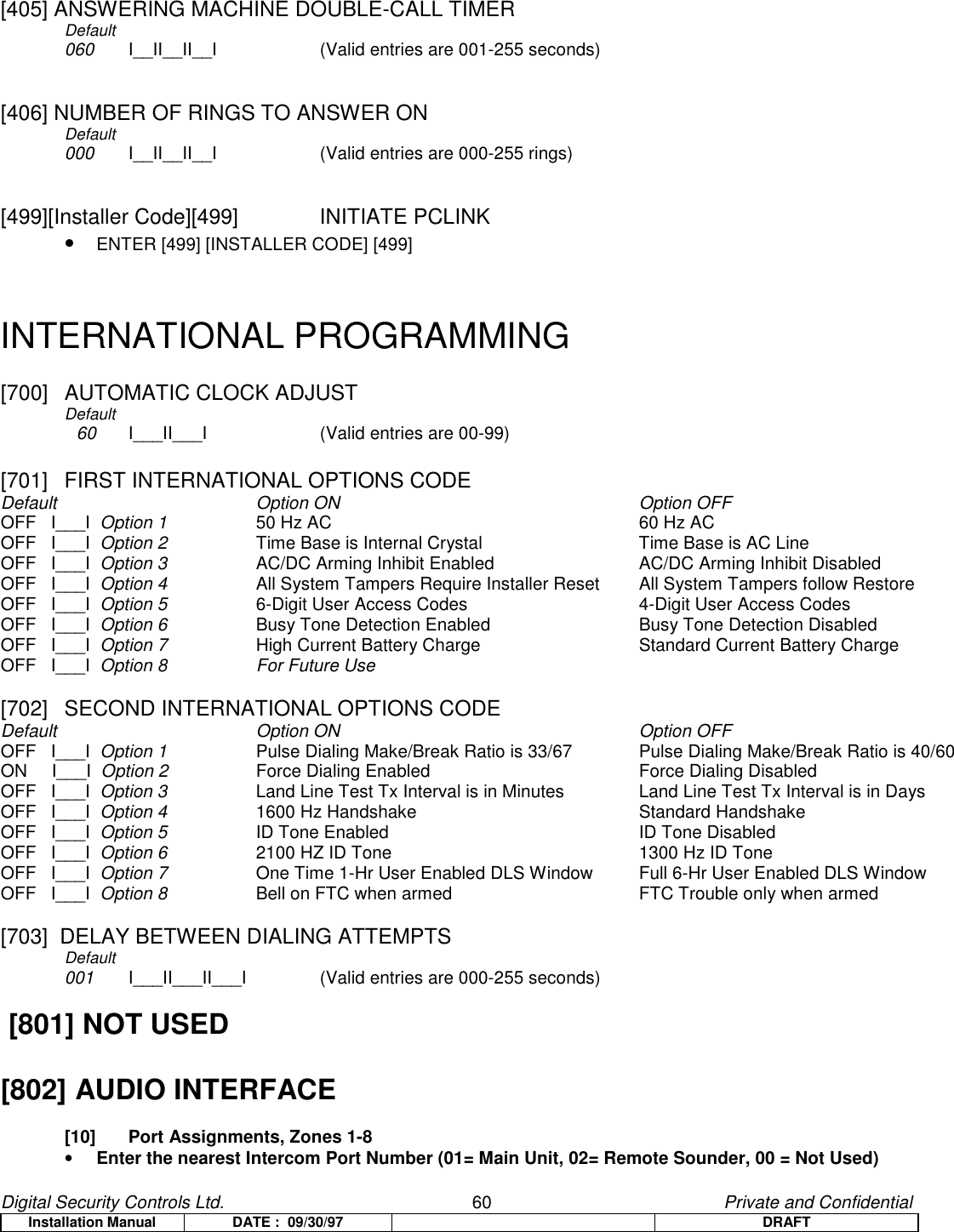 Digital Security Controls Ltd.                   60                                               Private and ConfidentialInstallation Manual DATE :  09/30/97 DRAFT[405] ANSWERING MACHINE DOUBLE-CALL TIMERDefault060  I__II__II__I (Valid entries are 001-255 seconds)[406] NUMBER OF RINGS TO ANSWER ONDefault000  I__II__II__I (Valid entries are 000-255 rings)[499][Installer Code][499]  INITIATE PCLINK• ENTER [499] [INSTALLER CODE] [499]INTERNATIONAL PROGRAMMING[700]  AUTOMATIC CLOCK ADJUSTDefault  60 I___II___I (Valid entries are 00-99)[701]  FIRST INTERNATIONAL OPTIONS CODEDefault Option ON Option OFFOFF   I___I  Option 1 50 Hz AC 60 Hz ACOFF   I___I  Option 2 Time Base is Internal Crystal Time Base is AC LineOFF   I___I  Option 3 AC/DC Arming Inhibit Enabled AC/DC Arming Inhibit DisabledOFF   I___I  Option 4 All System Tampers Require Installer Reset All System Tampers follow RestoreOFF   I___I  Option 5 6-Digit User Access Codes 4-Digit User Access CodesOFF   I___I  Option 6 Busy Tone Detection Enabled Busy Tone Detection DisabledOFF   I___I  Option 7 High Current Battery Charge Standard Current Battery ChargeOFF   I___I  Option 8 For Future Use[702]  SECOND INTERNATIONAL OPTIONS CODEDefault Option ON Option OFFOFF   I___I  Option 1 Pulse Dialing Make/Break Ratio is 33/67 Pulse Dialing Make/Break Ratio is 40/60ON     I___I  Option 2 Force Dialing Enabled Force Dialing DisabledOFF   I___I  Option 3 Land Line Test Tx Interval is in Minutes Land Line Test Tx Interval is in DaysOFF   I___I  Option 4 1600 Hz Handshake Standard HandshakeOFF   I___I  Option 5 ID Tone Enabled ID Tone DisabledOFF   I___I  Option 6 2100 HZ ID Tone 1300 Hz ID ToneOFF   I___I  Option 7 One Time 1-Hr User Enabled DLS Window Full 6-Hr User Enabled DLS WindowOFF   I___I  Option 8 Bell on FTC when armed FTC Trouble only when armed[703]  DELAY BETWEEN DIALING ATTEMPTSDefault001 I___II___II___I (Valid entries are 000-255 seconds) [801] NOT USED[802] AUDIO INTERFACE[10]  Port Assignments, Zones 1-8• Enter the nearest Intercom Port Number (01= Main Unit, 02= Remote Sounder, 00 = Not Used)