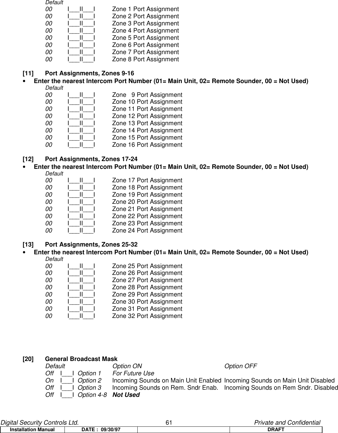 Digital Security Controls Ltd.                   61                                               Private and ConfidentialInstallation Manual DATE :  09/30/97 DRAFTDefault00 I___II___I   Zone 1 Port Assignment00 I___II___I   Zone 2 Port Assignment00 I___II___I   Zone 3 Port Assignment00 I___II___I   Zone 4 Port Assignment00 I___II___I   Zone 5 Port Assignment00 I___II___I   Zone 6 Port Assignment00 I___II___I   Zone 7 Port Assignment00 I___II___I   Zone 8 Port Assignment[11]  Port Assignments, Zones 9-16• Enter the nearest Intercom Port Number (01= Main Unit, 02= Remote Sounder, 00 = Not Used)Default00 I___II___I   Zone   9 Port Assignment00 I___II___I   Zone 10 Port Assignment00 I___II___I   Zone 11 Port Assignment00 I___II___I   Zone 12 Port Assignment00 I___II___I   Zone 13 Port Assignment00 I___II___I   Zone 14 Port Assignment00 I___II___I   Zone 15 Port Assignment00 I___II___I   Zone 16 Port Assignment [12]  Port Assignments, Zones 17-24• Enter the nearest Intercom Port Number (01= Main Unit, 02= Remote Sounder, 00 = Not Used)Default00 I___II___I   Zone 17 Port Assignment00 I___II___I   Zone 18 Port Assignment00 I___II___I   Zone 19 Port Assignment00 I___II___I   Zone 20 Port Assignment00 I___II___I   Zone 21 Port Assignment00 I___II___I   Zone 22 Port Assignment00 I___II___I   Zone 23 Port Assignment00 I___II___I   Zone 24 Port Assignment[13]  Port Assignments, Zones 25-32• Enter the nearest Intercom Port Number (01= Main Unit, 02= Remote Sounder, 00 = Not Used)Default00 I___II___I   Zone 25 Port Assignment00 I___II___I   Zone 26 Port Assignment00 I___II___I   Zone 27 Port Assignment00 I___II___I   Zone 28 Port Assignment00 I___II___I   Zone 29 Port Assignment00 I___II___I   Zone 30 Port Assignment00 I___II___I   Zone 31 Port Assignment00 I___II___I   Zone 32 Port Assignment[20]  General Broadcast MaskDefault Option ON Option OFFOff    I___I  Option 1 For Future UseOn    I___I  Option 2 Incoming Sounds on Main Unit Enabled Incoming Sounds on Main Unit DisabledOff    I___I  Option 3 Incoming Sounds on Rem. Sndr Enab. Incoming Sounds on Rem Sndr. DisabledOff    I___I  Option 4-8 Not Used