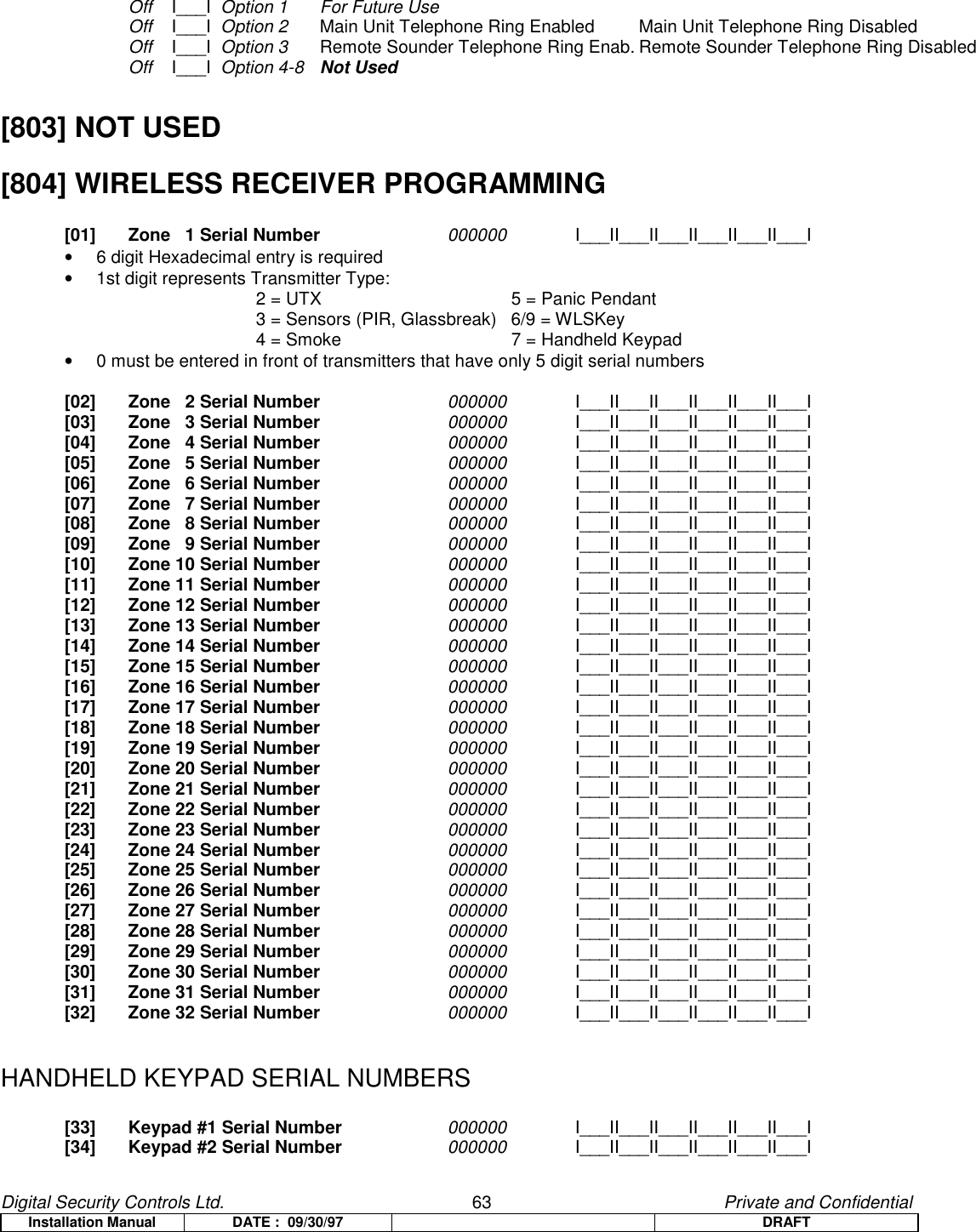 Digital Security Controls Ltd.                   63                                               Private and ConfidentialInstallation Manual DATE :  09/30/97 DRAFTOff    I___I  Option 1 For Future UseOff    I___I  Option 2 Main Unit Telephone Ring Enabled Main Unit Telephone Ring DisabledOff    I___I  Option 3 Remote Sounder Telephone Ring Enab. Remote Sounder Telephone Ring DisabledOff    I___I  Option 4-8 Not Used[803] NOT USED[804] WIRELESS RECEIVER PROGRAMMING[01] Zone   1 Serial Number 000000 I___II___II___II___II___II___I•  6 digit Hexadecimal entry is required•  1st digit represents Transmitter Type:2 = UTX    5 = Panic Pendant3 = Sensors (PIR, Glassbreak) 6/9 = WLSKey4 = Smoke 7 = Handheld Keypad•  0 must be entered in front of transmitters that have only 5 digit serial numbers[02] Zone   2 Serial Number 000000 I___II___II___II___II___II___I[03] Zone   3 Serial Number 000000 I___II___II___II___II___II___I[04] Zone   4 Serial Number 000000 I___II___II___II___II___II___I[05] Zone   5 Serial Number 000000 I___II___II___II___II___II___I[06] Zone   6 Serial Number 000000 I___II___II___II___II___II___I[07] Zone   7 Serial Number 000000 I___II___II___II___II___II___I[08] Zone   8 Serial Number 000000 I___II___II___II___II___II___I[09] Zone   9 Serial Number 000000 I___II___II___II___II___II___I[10] Zone 10 Serial Number 000000 I___II___II___II___II___II___I[11] Zone 11 Serial Number 000000 I___II___II___II___II___II___I[12] Zone 12 Serial Number 000000 I___II___II___II___II___II___I[13] Zone 13 Serial Number 000000 I___II___II___II___II___II___I[14] Zone 14 Serial Number 000000 I___II___II___II___II___II___I[15] Zone 15 Serial Number 000000 I___II___II___II___II___II___I[16] Zone 16 Serial Number 000000 I___II___II___II___II___II___I[17] Zone 17 Serial Number 000000 I___II___II___II___II___II___I[18] Zone 18 Serial Number 000000 I___II___II___II___II___II___I[19] Zone 19 Serial Number 000000 I___II___II___II___II___II___I[20] Zone 20 Serial Number 000000 I___II___II___II___II___II___I[21] Zone 21 Serial Number 000000 I___II___II___II___II___II___I[22] Zone 22 Serial Number 000000 I___II___II___II___II___II___I[23] Zone 23 Serial Number 000000 I___II___II___II___II___II___I[24] Zone 24 Serial Number 000000 I___II___II___II___II___II___I[25] Zone 25 Serial Number 000000 I___II___II___II___II___II___I[26] Zone 26 Serial Number 000000 I___II___II___II___II___II___I[27] Zone 27 Serial Number 000000 I___II___II___II___II___II___I[28] Zone 28 Serial Number 000000 I___II___II___II___II___II___I[29] Zone 29 Serial Number 000000 I___II___II___II___II___II___I[30] Zone 30 Serial Number 000000 I___II___II___II___II___II___I[31] Zone 31 Serial Number 000000 I___II___II___II___II___II___I[32] Zone 32 Serial Number 000000 I___II___II___II___II___II___IHANDHELD KEYPAD SERIAL NUMBERS[33] Keypad #1 Serial Number 000000 I___II___II___II___II___II___I[34] Keypad #2 Serial Number 000000 I___II___II___II___II___II___I