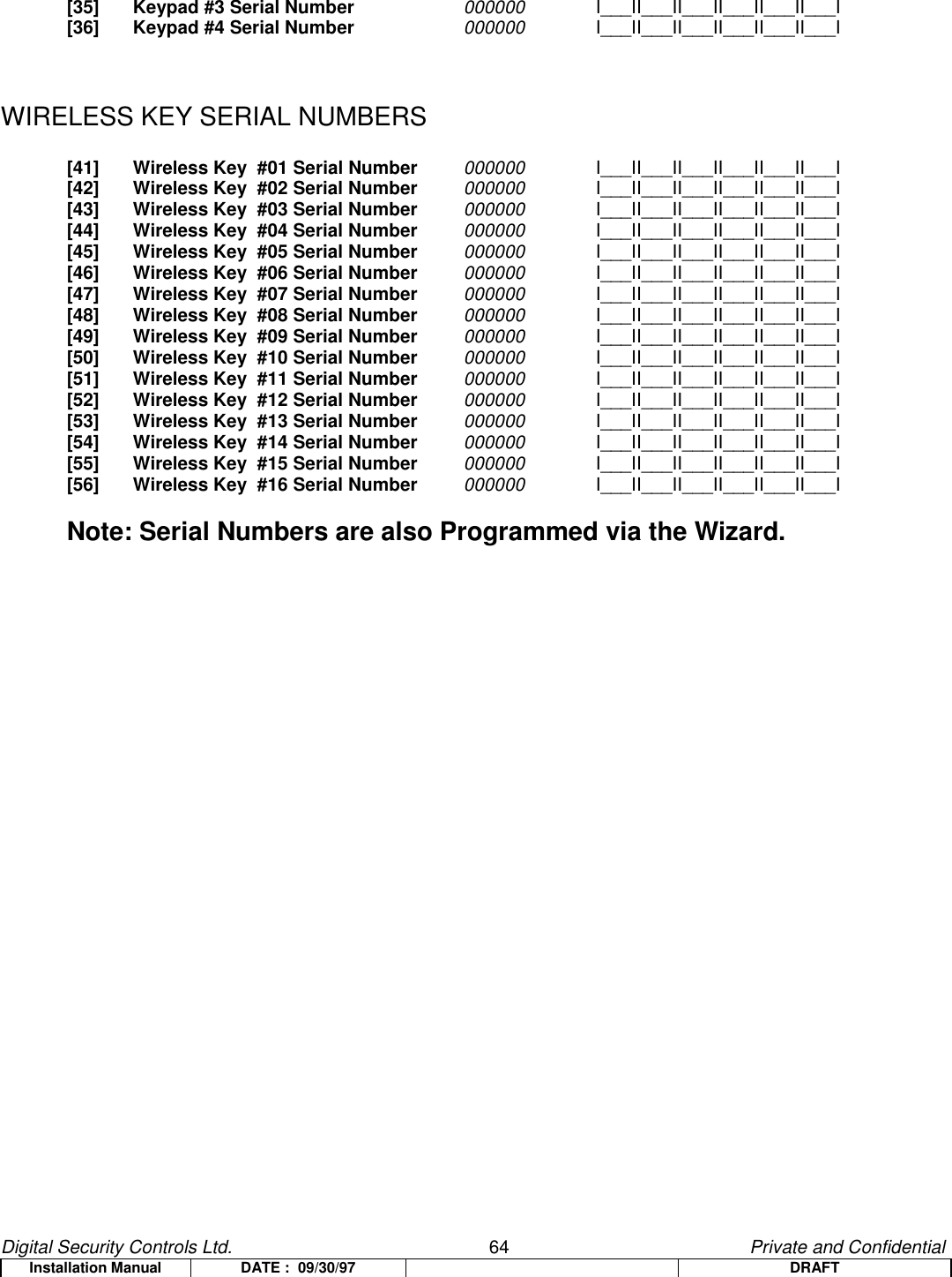 Digital Security Controls Ltd.                   64                                               Private and ConfidentialInstallation Manual DATE :  09/30/97 DRAFT[35] Keypad #3 Serial Number 000000 I___II___II___II___II___II___I[36] Keypad #4 Serial Number 000000 I___II___II___II___II___II___IWIRELESS KEY SERIAL NUMBERS[41] Wireless Key  #01 Serial Number 000000 I___II___II___II___II___II___I[42] Wireless Key  #02 Serial Number 000000 I___II___II___II___II___II___I[43] Wireless Key  #03 Serial Number 000000 I___II___II___II___II___II___I[44] Wireless Key  #04 Serial Number 000000 I___II___II___II___II___II___I[45] Wireless Key  #05 Serial Number 000000 I___II___II___II___II___II___I[46] Wireless Key  #06 Serial Number 000000 I___II___II___II___II___II___I[47] Wireless Key  #07 Serial Number 000000 I___II___II___II___II___II___I[48] Wireless Key  #08 Serial Number 000000 I___II___II___II___II___II___I[49] Wireless Key  #09 Serial Number 000000 I___II___II___II___II___II___I[50] Wireless Key  #10 Serial Number 000000 I___II___II___II___II___II___I[51] Wireless Key  #11 Serial Number 000000 I___II___II___II___II___II___I[52] Wireless Key  #12 Serial Number 000000 I___II___II___II___II___II___I[53] Wireless Key  #13 Serial Number 000000 I___II___II___II___II___II___I[54] Wireless Key  #14 Serial Number 000000 I___II___II___II___II___II___I[55] Wireless Key  #15 Serial Number 000000 I___II___II___II___II___II___I[56] Wireless Key  #16 Serial Number 000000 I___II___II___II___II___II___INote: Serial Numbers are also Programmed via the Wizard.