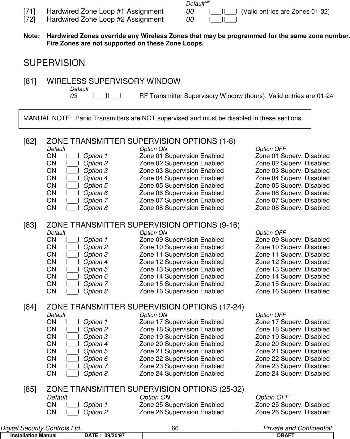 Digital Security Controls Ltd.                   66                                               Private and ConfidentialInstallation Manual DATE :  09/30/97 DRAFTDefaultxxii[71] Hardwired Zone Loop #1 Assignment 00  I___II___I  (Valid entries are Zones 01-32)[72] Hardwired Zone Loop #2 Assignment 00 I___II___INote:  Hardwired Zones override any Wireless Zones that may be programmed for the same zone number.Fire Zones are not supported on these Zone Loops.SUPERVISION[81] WIRELESS SUPERVISORY WINDOWDefault03 I___II___I RF Transmitter Supervisory Window (hours), Valid entries are 01-24MANUAL NOTE:  Panic Transmitters are NOT supervised and must be disabled in these sections.[82]  ZONE TRANSMITTER SUPERVISION OPTIONS (1-8)Default Option ON Option OFFON     I___I  Option 1 Zone 01 Supervision Enabled   Zone 01 Superv. DisabledON     I___I  Option 2 Zone 02 Supervision Enabled Zone 02 Superv. DisabledON     I___I  Option 3 Zone 03 Supervision Enabled   Zone 03 Superv. DisabledON     I___I  Option 4 Zone 04 Supervision Enabled   Zone 04 Superv. DisabledON     I___I  Option 5 Zone 05 Supervision Enabled   Zone 05 Superv. DisabledON     I___I  Option 6 Zone 06 Supervision Enabled   Zone 06 Superv. DisabledON     I___I  Option 7 Zone 07 Supervision Enabled   Zone 07 Superv. DisabledON     I___I  Option 8 Zone 08 Supervision Enabled Zone 08 Superv. Disabled[83]  ZONE TRANSMITTER SUPERVISION OPTIONS (9-16)Default Option ON Option OFFON     I___I  Option 1 Zone 09 Supervision Enabled   Zone 09 Superv. DisabledON     I___I  Option 2 Zone 10 Supervision Enabled Zone 10 Superv. DisabledON     I___I  Option 3 Zone 11 Supervision Enabled   Zone 11 Superv. DisabledON     I___I  Option 4 Zone 12 Supervision Enabled   Zone 12 Superv. DisabledON     I___I  Option 5 Zone 13 Supervision Enabled   Zone 13 Superv. DisabledON     I___I  Option 6 Zone 14 Supervision Enabled   Zone 14 Superv. DisabledON     I___I  Option 7 Zone 15 Supervision Enabled   Zone 15 Superv. DisabledON     I___I  Option 8 Zone 16 Supervision Enabled Zone 16 Superv. Disabled[84]  ZONE TRANSMITTER SUPERVISION OPTIONS (17-24)Default Option ON Option OFFON     I___I  Option 1 Zone 17 Supervision Enabled   Zone 17 Superv. DisabledON     I___I  Option 2 Zone 18 Supervision Enabled Zone 18 Superv. DisabledON     I___I  Option 3 Zone 19 Supervision Enabled   Zone 19 Superv. DisabledON     I___I  Option 4 Zone 20 Supervision Enabled   Zone 20 Superv. DisabledON     I___I  Option 5 Zone 21 Supervision Enabled   Zone 21 Superv. DisabledON     I___I  Option 6 Zone 22 Supervision Enabled   Zone 22 Superv. DisabledON     I___I  Option 7 Zone 23 Supervision Enabled   Zone 23 Superv. DisabledON     I___I  Option 8 Zone 24 Supervision Enabled Zone 24 Superv. Disabled[85]  ZONE TRANSMITTER SUPERVISION OPTIONS (25-32)Default Option ON Option OFFON     I___I  Option 1 Zone 25 Supervision Enabled   Zone 25 Superv. DisabledON     I___I  Option 2 Zone 26 Supervision Enabled Zone 26 Superv. Disabled