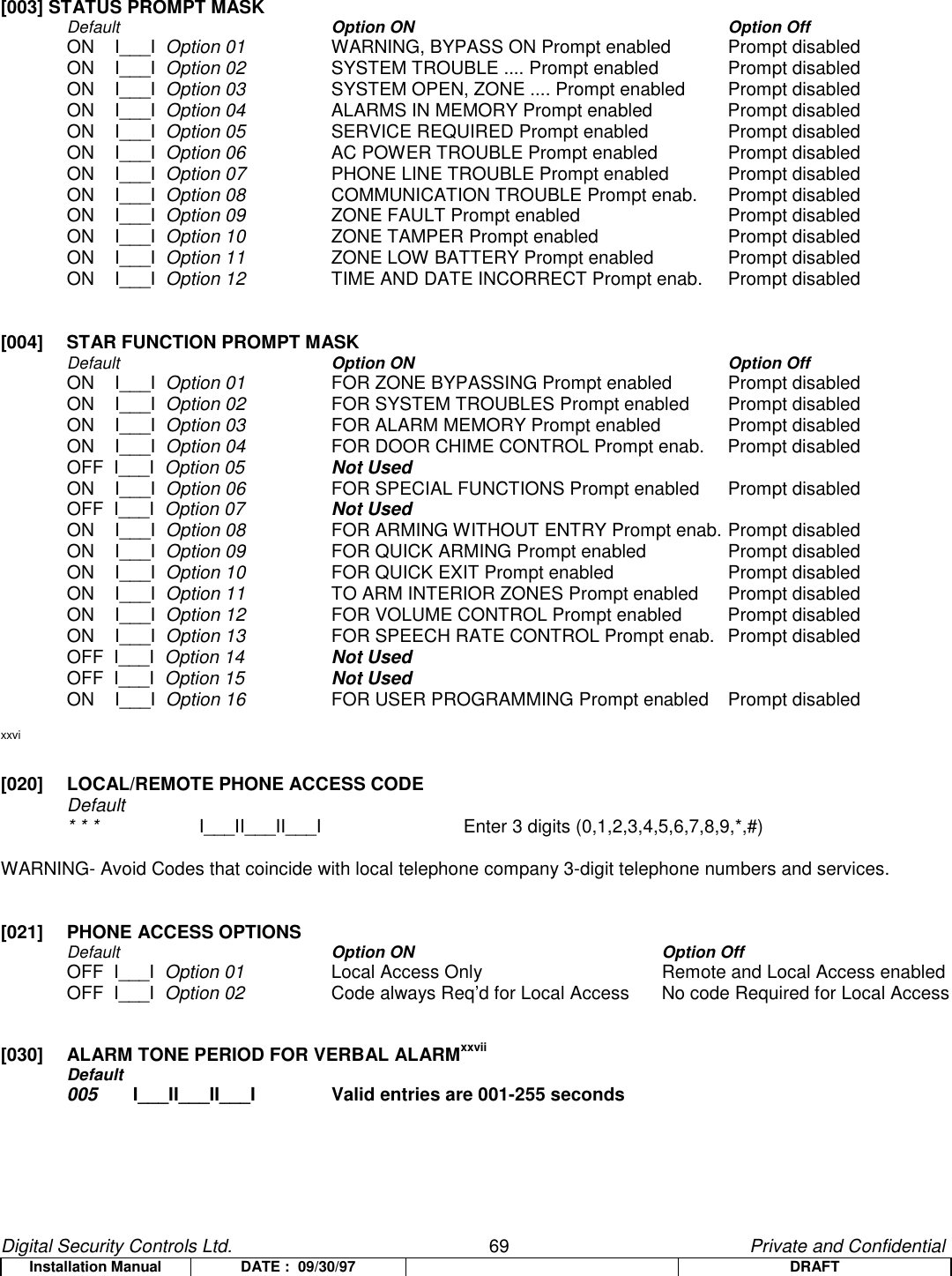 Digital Security Controls Ltd.                   69                                               Private and ConfidentialInstallation Manual DATE :  09/30/97 DRAFT[003] STATUS PROMPT MASKDefault  Option ON Option OffON    I___I  Option 01 WARNING, BYPASS ON Prompt enabled Prompt disabledON    I___I  Option 02 SYSTEM TROUBLE .... Prompt enabled Prompt disabledON    I___I  Option 03 SYSTEM OPEN, ZONE .... Prompt enabled Prompt disabledON    I___I  Option 04 ALARMS IN MEMORY Prompt enabled Prompt disabledON    I___I  Option 05 SERVICE REQUIRED Prompt enabled Prompt disabledON    I___I  Option 06 AC POWER TROUBLE Prompt enabled Prompt disabledON    I___I  Option 07 PHONE LINE TROUBLE Prompt enabled Prompt disabledON    I___I  Option 08 COMMUNICATION TROUBLE Prompt enab. Prompt disabledON    I___I  Option 09 ZONE FAULT Prompt enabled Prompt disabledON    I___I  Option 10 ZONE TAMPER Prompt enabled Prompt disabledON    I___I  Option 11 ZONE LOW BATTERY Prompt enabled Prompt disabledON    I___I  Option 12 TIME AND DATE INCORRECT Prompt enab. Prompt disabled[004]  STAR FUNCTION PROMPT MASKDefault  Option ON Option OffON    I___I  Option 01 FOR ZONE BYPASSING Prompt enabled  Prompt disabledON    I___I  Option 02 FOR SYSTEM TROUBLES Prompt enabled  Prompt disabledON    I___I  Option 03 FOR ALARM MEMORY Prompt enabled  Prompt disabledON    I___I  Option 04 FOR DOOR CHIME CONTROL Prompt enab.  Prompt disabledOFF  I___I  Option 05 Not UsedON    I___I  Option 06 FOR SPECIAL FUNCTIONS Prompt enabled  Prompt disabledOFF  I___I  Option 07 Not UsedON    I___I  Option 08 FOR ARMING WITHOUT ENTRY Prompt enab. Prompt disabledON    I___I  Option 09 FOR QUICK ARMING Prompt enabled  Prompt disabledON    I___I  Option 10 FOR QUICK EXIT Prompt enabled  Prompt disabledON    I___I  Option 11 TO ARM INTERIOR ZONES Prompt enabled Prompt disabledON    I___I  Option 12 FOR VOLUME CONTROL Prompt enabled Prompt disabledON    I___I  Option 13 FOR SPEECH RATE CONTROL Prompt enab. Prompt disabledOFF  I___I  Option 14 Not UsedOFF  I___I  Option 15 Not UsedON    I___I  Option 16 FOR USER PROGRAMMING Prompt enabled Prompt disabledxxvi[020]  LOCAL/REMOTE PHONE ACCESS CODEDefault* * * I___II___II___I Enter 3 digits (0,1,2,3,4,5,6,7,8,9,*,#)WARNING- Avoid Codes that coincide with local telephone company 3-digit telephone numbers and services.[021] PHONE ACCESS OPTIONSDefault  Option ON Option OffOFF  I___I  Option 01 Local Access Only Remote and Local Access enabledOFF  I___I  Option 02 Code always Req’d for Local Access  No code Required for Local Access[030] ALARM TONE PERIOD FOR VERBAL ALARMxxviiDefault005 I___II___II___I Valid entries are 001-255 seconds