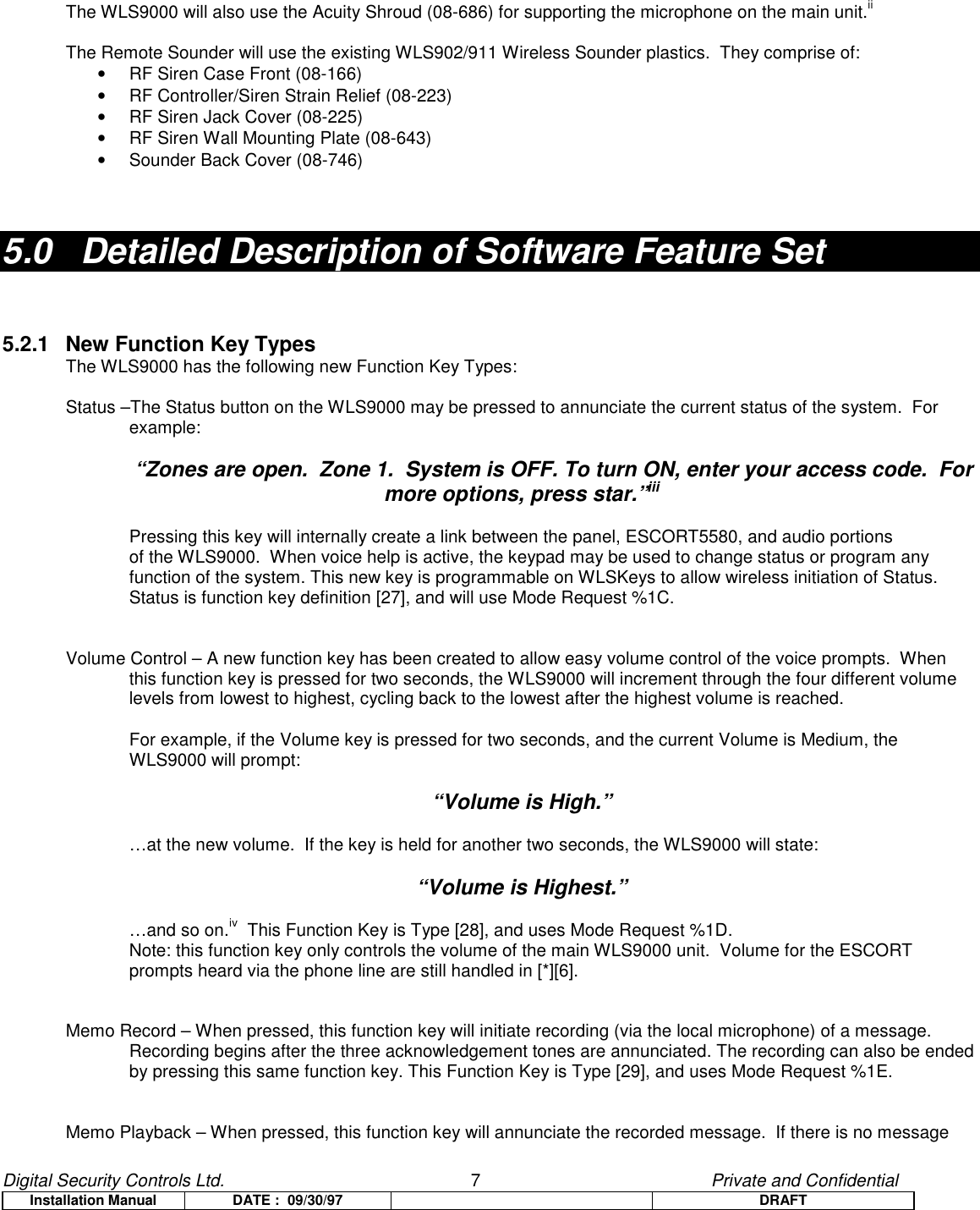 Digital Security Controls Ltd.                   7                                               Private and ConfidentialInstallation Manual DATE :  09/30/97 DRAFTThe WLS9000 will also use the Acuity Shroud (08-686) for supporting the microphone on the main unit.iiThe Remote Sounder will use the existing WLS902/911 Wireless Sounder plastics.  They comprise of:•  RF Siren Case Front (08-166)•  RF Controller/Siren Strain Relief (08-223)•  RF Siren Jack Cover (08-225)•  RF Siren Wall Mounting Plate (08-643)•  Sounder Back Cover (08-746)5.0   Detailed Description of Software Feature Set5.2.1 New Function Key TypesThe WLS9000 has the following new Function Key Types:Status –The Status button on the WLS9000 may be pressed to annunciate the current status of the system.  Forexample:“Zones are open.  Zone 1.  System is OFF. To turn ON, enter your access code.  Formore options, press star.”iiiPressing this key will internally create a link between the panel, ESCORT5580, and audio portionsof the WLS9000.  When voice help is active, the keypad may be used to change status or program anyfunction of the system. This new key is programmable on WLSKeys to allow wireless initiation of Status.Status is function key definition [27], and will use Mode Request %1C.Volume Control – A new function key has been created to allow easy volume control of the voice prompts.  Whenthis function key is pressed for two seconds, the WLS9000 will increment through the four different volumelevels from lowest to highest, cycling back to the lowest after the highest volume is reached.For example, if the Volume key is pressed for two seconds, and the current Volume is Medium, theWLS9000 will prompt:“Volume is High.”…at the new volume.  If the key is held for another two seconds, the WLS9000 will state:“Volume is Highest.”…and so on.iv  This Function Key is Type [28], and uses Mode Request %1D.Note: this function key only controls the volume of the main WLS9000 unit.  Volume for the ESCORTprompts heard via the phone line are still handled in [*][6].Memo Record – When pressed, this function key will initiate recording (via the local microphone) of a message.Recording begins after the three acknowledgement tones are annunciated. The recording can also be endedby pressing this same function key. This Function Key is Type [29], and uses Mode Request %1E.Memo Playback – When pressed, this function key will annunciate the recorded message.  If there is no message