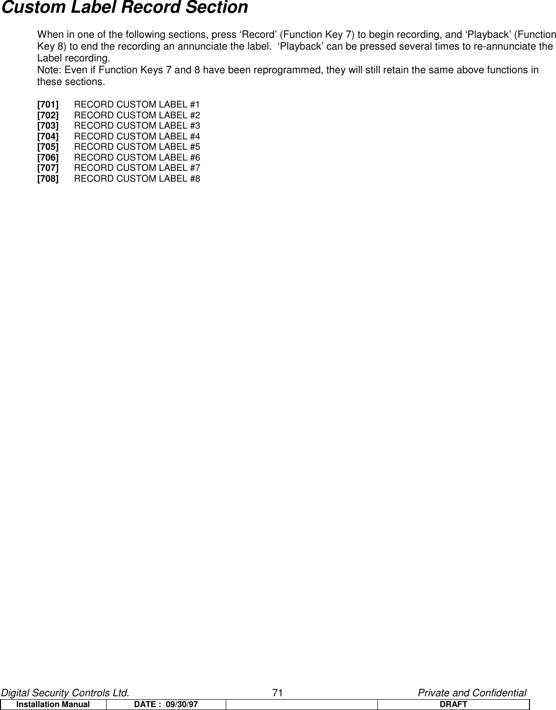 Digital Security Controls Ltd.                   71                                               Private and ConfidentialInstallation Manual DATE :  09/30/97 DRAFTCustom Label Record SectionWhen in one of the following sections, press ‘Record’ (Function Key 7) to begin recording, and ‘Playback’ (FunctionKey 8) to end the recording an annunciate the label.  ‘Playback’ can be pressed several times to re-annunciate theLabel recording.Note: Even if Function Keys 7 and 8 have been reprogrammed, they will still retain the same above functions inthese sections.[701] RECORD CUSTOM LABEL #1[702] RECORD CUSTOM LABEL #2[703] RECORD CUSTOM LABEL #3[704] RECORD CUSTOM LABEL #4[705] RECORD CUSTOM LABEL #5[706] RECORD CUSTOM LABEL #6[707] RECORD CUSTOM LABEL #7[708] RECORD CUSTOM LABEL #8