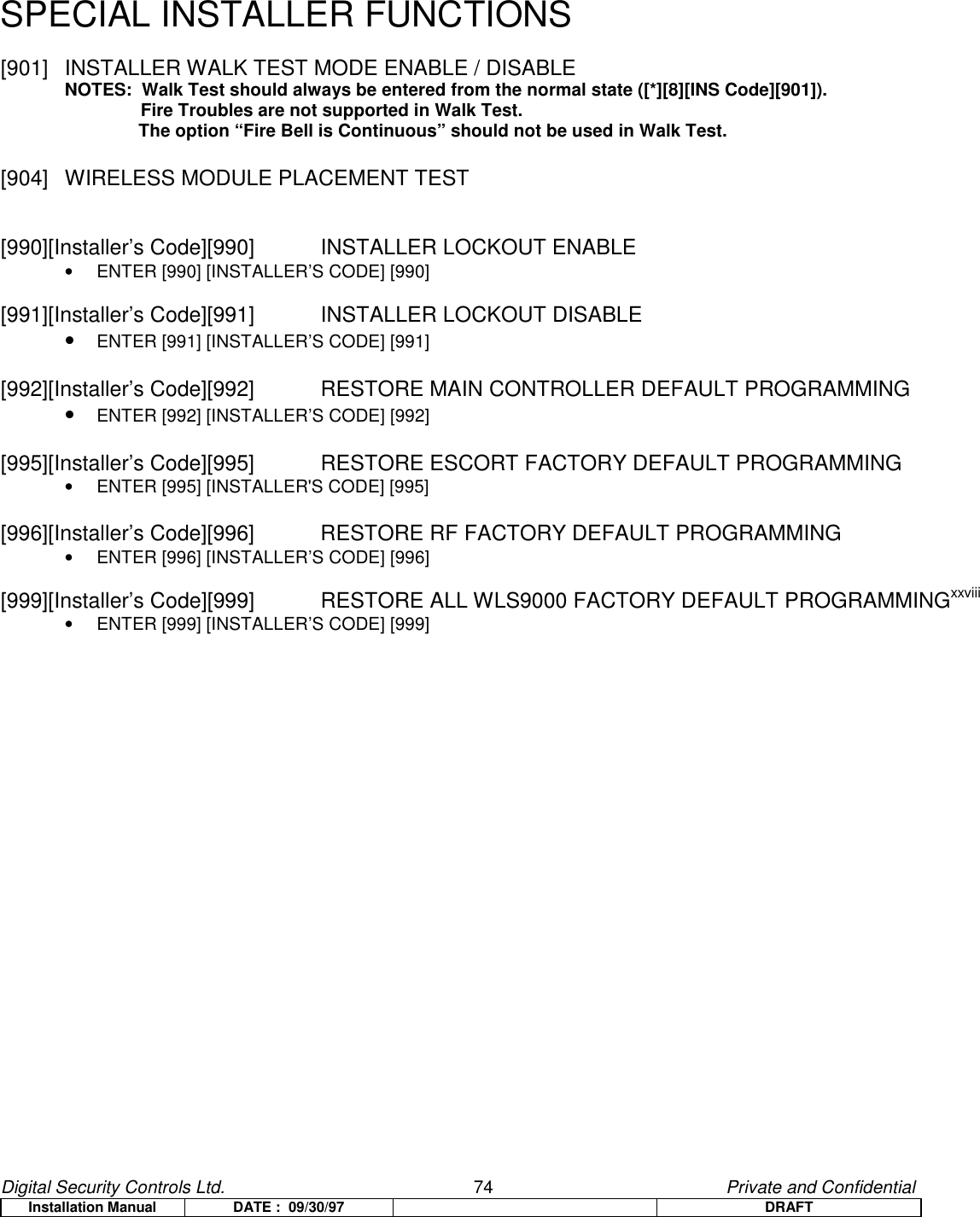 Digital Security Controls Ltd.                   74                                               Private and ConfidentialInstallation Manual DATE :  09/30/97 DRAFTSPECIAL INSTALLER FUNCTIONS[901]  INSTALLER WALK TEST MODE ENABLE / DISABLENOTES:  Walk Test should always be entered from the normal state ([*][8][INS Code][901]).  Fire Troubles are not supported in Walk Test.    The option “Fire Bell is Continuous” should not be used in Walk Test.[904] WIRELESS MODULE PLACEMENT TEST[990][Installer’s Code][990]  INSTALLER LOCKOUT ENABLE•  ENTER [990] [INSTALLER’S CODE] [990][991][Installer’s Code][991]  INSTALLER LOCKOUT DISABLE• ENTER [991] [INSTALLER’S CODE] [991][992][Installer’s Code][992]   RESTORE MAIN CONTROLLER DEFAULT PROGRAMMING• ENTER [992] [INSTALLER’S CODE] [992][995][Installer’s Code][995]   RESTORE ESCORT FACTORY DEFAULT PROGRAMMING•  ENTER [995] [INSTALLER&apos;S CODE] [995][996][Installer’s Code][996]   RESTORE RF FACTORY DEFAULT PROGRAMMING•  ENTER [996] [INSTALLER’S CODE] [996][999][Installer’s Code][999]  RESTORE ALL WLS9000 FACTORY DEFAULT PROGRAMMINGxxviii•  ENTER [999] [INSTALLER’S CODE] [999]