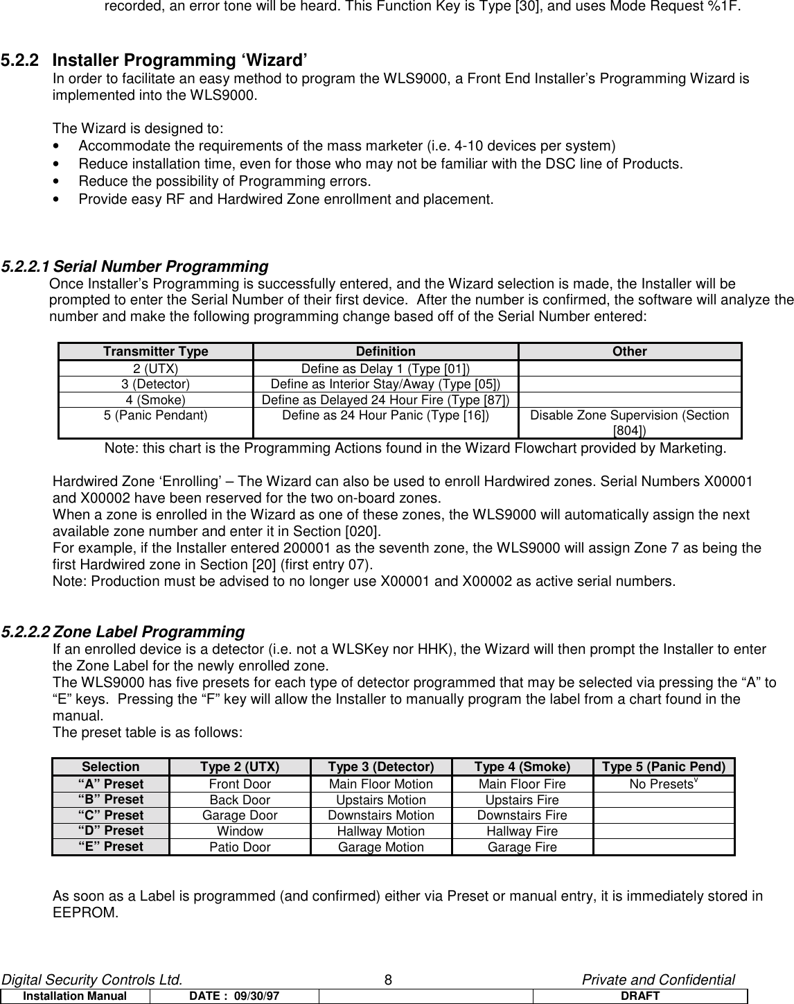 Digital Security Controls Ltd.                   8                                               Private and ConfidentialInstallation Manual DATE :  09/30/97 DRAFTrecorded, an error tone will be heard. This Function Key is Type [30], and uses Mode Request %1F.5.2.2 Installer Programming ‘Wizard’In order to facilitate an easy method to program the WLS9000, a Front End Installer’s Programming Wizard isimplemented into the WLS9000.The Wizard is designed to:•  Accommodate the requirements of the mass marketer (i.e. 4-10 devices per system)•  Reduce installation time, even for those who may not be familiar with the DSC line of Products.•  Reduce the possibility of Programming errors.•  Provide easy RF and Hardwired Zone enrollment and placement.5.2.2.1 Serial Number ProgrammingOnce Installer’s Programming is successfully entered, and the Wizard selection is made, the Installer will beprompted to enter the Serial Number of their first device.  After the number is confirmed, the software will analyze thenumber and make the following programming change based off of the Serial Number entered:Transmitter Type Definition Other2 (UTX) Define as Delay 1 (Type [01])3 (Detector) Define as Interior Stay/Away (Type [05])4 (Smoke) Define as Delayed 24 Hour Fire (Type [87])5 (Panic Pendant) Define as 24 Hour Panic (Type [16]) Disable Zone Supervision (Section[804])Note: this chart is the Programming Actions found in the Wizard Flowchart provided by Marketing.Hardwired Zone ‘Enrolling’ – The Wizard can also be used to enroll Hardwired zones. Serial Numbers X00001and X00002 have been reserved for the two on-board zones.When a zone is enrolled in the Wizard as one of these zones, the WLS9000 will automatically assign the nextavailable zone number and enter it in Section [020].For example, if the Installer entered 200001 as the seventh zone, the WLS9000 will assign Zone 7 as being thefirst Hardwired zone in Section [20] (first entry 07).Note: Production must be advised to no longer use X00001 and X00002 as active serial numbers.5.2.2.2 Zone Label ProgrammingIf an enrolled device is a detector (i.e. not a WLSKey nor HHK), the Wizard will then prompt the Installer to enterthe Zone Label for the newly enrolled zone.The WLS9000 has five presets for each type of detector programmed that may be selected via pressing the “A” to“E” keys.  Pressing the “F” key will allow the Installer to manually program the label from a chart found in themanual.The preset table is as follows:Selection Type 2 (UTX) Type 3 (Detector) Type 4 (Smoke) Type 5 (Panic Pend)“A” Preset Front Door Main Floor Motion Main Floor Fire No Presetsv“B” Preset Back Door Upstairs Motion Upstairs Fire“C” Preset Garage Door Downstairs Motion Downstairs Fire“D” Preset Window Hallway Motion Hallway Fire“E” Preset Patio Door Garage Motion Garage FireAs soon as a Label is programmed (and confirmed) either via Preset or manual entry, it is immediately stored inEEPROM.