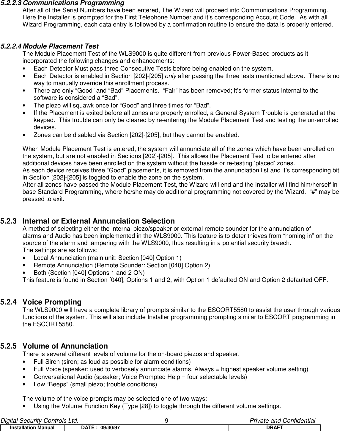 Digital Security Controls Ltd.                   9                                               Private and ConfidentialInstallation Manual DATE :  09/30/97 DRAFT5.2.2.3 Communications ProgrammingAfter all of the Serial Numbers have been entered, The Wizard will proceed into Communications Programming.Here the Installer is prompted for the First Telephone Number and it’s corresponding Account Code.  As with allWizard Programming, each data entry is followed by a confirmation routine to ensure the data is properly entered.5.2.2.4 Module Placement TestThe Module Placement Test of the WLS9000 is quite different from previous Power-Based products as itincorporated the following changes and enhancements:•  Each Detector Must pass three Consecutive Tests before being enabled on the system.•  Each Detector is enabled in Section [202]-[205] only after passing the three tests mentioned above.  There is noway to manually override this enrollment process.•  There are only “Good” and “Bad” Placements.  “Fair” has been removed; it’s former status internal to thesoftware is considered a “Bad”.•  The piezo will squawk once for “Good” and three times for “Bad”.•  If the Placement is exited before all zones are properly enrolled, a General System Trouble is generated at thekeypad.  This trouble can only be cleared by re-entering the Module Placement Test and testing the un-enrolleddevices.•  Zones can be disabled via Section [202]-[205], but they cannot be enabled.When Module Placement Test is entered, the system will annunciate all of the zones which have been enrolled onthe system, but are not enabled in Sections [202]-[205].  This allows the Placement Test to be entered afteradditional devices have been enrolled on the system without the hassle or re-testing ‘placed’ zones.As each device receives three “Good” placements, it is removed from the annunciation list and it’s corresponding bitin Section [202]-[205] is toggled to enable the zone on the system.After all zones have passed the Module Placement Test, the Wizard will end and the Installer will find him/herself inbase Standard Programming, where he/she may do additional programming not covered by the Wizard.  “#” may bepressed to exit.5.2.3 Internal or External Annunciation SelectionA method of selecting either the internal piezo/speaker or external remote sounder for the annunciation ofalarms and Audio has been implemented in the WLS9000. This feature is to deter thieves from “homing in” on thesource of the alarm and tampering with the WLS9000, thus resulting in a potential security breech.The settings are as follows:•  Local Annunciation (main unit: Section [040] Option 1)•  Remote Annunciation (Remote Sounder: Section [040] Option 2)•  Both (Section [040] Options 1 and 2 ON)This feature is found in Section [040], Options 1 and 2, with Option 1 defaulted ON and Option 2 defaulted OFF.5.2.4 Voice PromptingThe WLS9000 will have a complete library of prompts similar to the ESCORT5580 to assist the user through variousfunctions of the system. This will also include Installer programming prompting similar to ESCORT programming inthe ESCORT5580.5.2.5 Volume of AnnunciationThere is several different levels of volume for the on-board piezos and speaker.•  Full Siren (siren; as loud as possible for alarm conditions)•  Full Voice (speaker; used to verbosely annunciate alarms. Always = highest speaker volume setting)•  Conversational Audio (speaker; Voice Prompted Help = four selectable levels)•  Low “Beeps” (small piezo; trouble conditions)The volume of the voice prompts may be selected one of two ways:•  Using the Volume Function Key (Type [28]) to toggle through the different volume settings.