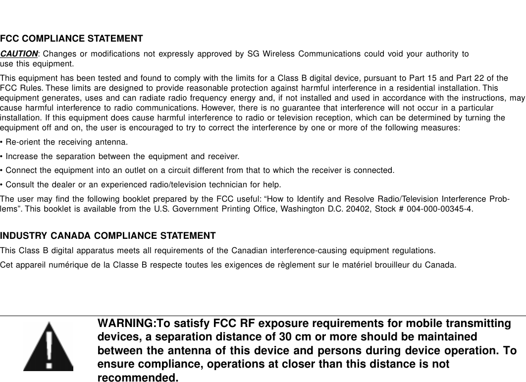 FCC COMPLIANCE STATEMENTCAUTION: Changes or modifications not expressly approved by SG Wireless Communications could void your authority touse this equipment.This equipment has been tested and found to comply with the limits for a Class B digital device, pursuant to Part 15 and Part 22 of theFCC Rules. These limits are designed to provide reasonable protection against harmful interference in a residential installation. Thisequipment generates, uses and can radiate radio frequency energy and, if not installed and used in accordance with the instructions, maycause harmful interference to radio communications. However, there is no guarantee that interference will not occur in a particularinstallation. If this equipment does cause harmful interference to radio or television reception, which can be determined by turning theequipment off and on, the user is encouraged to try to correct the interference by one or more of the following measures:• Re-orient the receiving antenna.• Increase the separation between the equipment and receiver.• Connect the equipment into an outlet on a circuit different from that to which the receiver is connected.• Consult the dealer or an experienced radio/television technician for help.The user may find the following booklet prepared by the FCC useful: “How to Identify and Resolve Radio/Television Interference Prob-lems”. This booklet is available from the U.S. Government Printing Office, Washington D.C. 20402, Stock # 004-000-00345-4.INDUSTRY CANADA COMPLIANCE STATEMENTThis Class B digital apparatus meets all requirements of the Canadian interference-causing equipment regulations.Cet appareil numérique de la Classe B respecte toutes les exigences de règlement sur le matériel brouilleur du Canada.WARNING:To satisfy FCC RF exposure requirements for mobile transmittingdevices, a separation distance of 30 cm or more should be maintainedbetween the antenna of this device and persons during device operation. Toensure compliance, operations at closer than this distance is notrecommended.