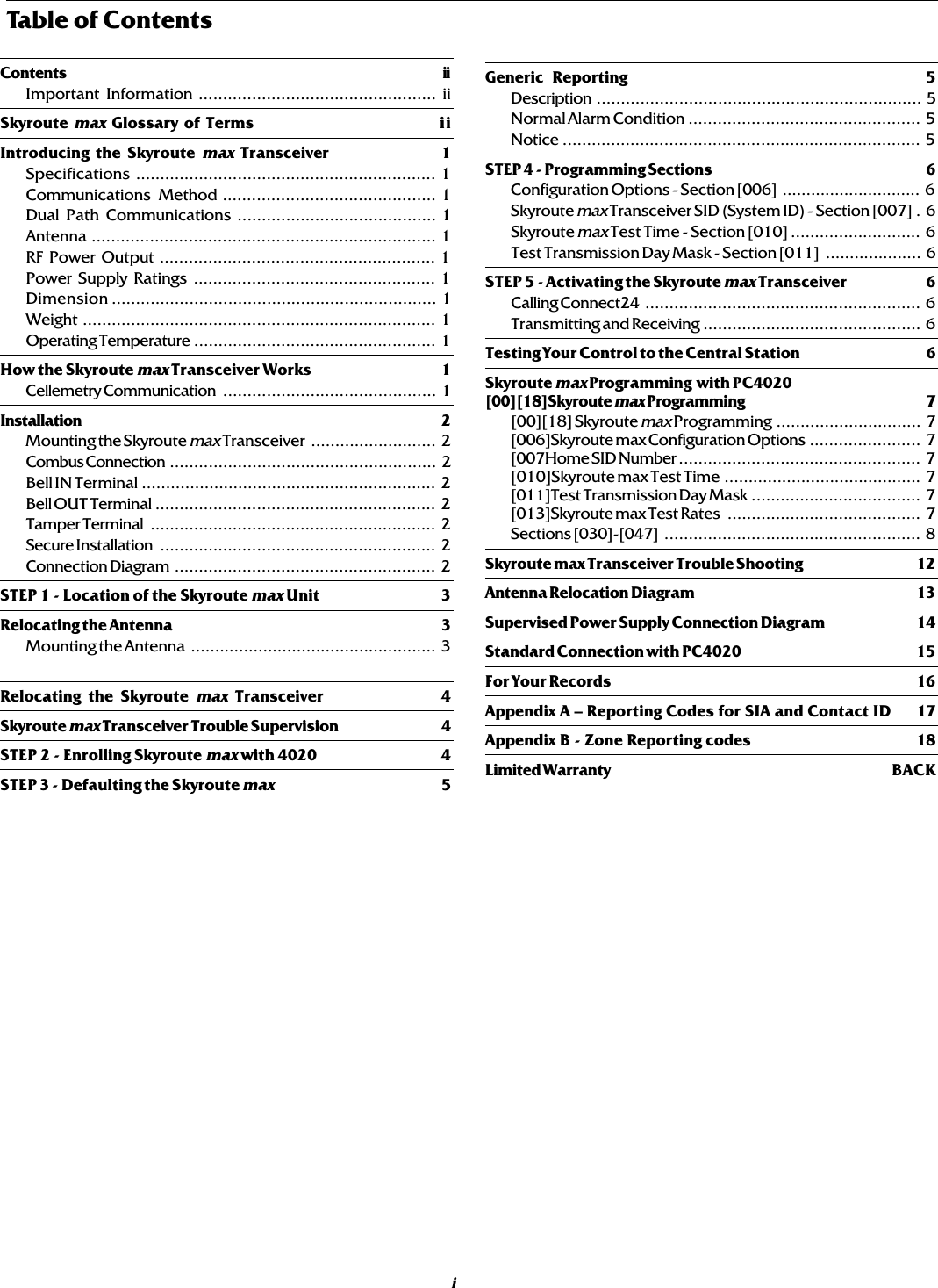 Table of ContentsGeneric Reporting 5Description ................................................................... 5Normal Alarm Condition ................................................ 5Notice .......................................................................... 5STEP 4 - Programming Sections 6Configuration Options - Section [006] ............................. 6Skyroute max Transceiver SID (System ID) - Section [007] . 6Skyroute max Test Time - Section [010] ........................... 6Test Transmission Day Mask - Section [011] .................... 6STEP 5 - Activating the Skyroute max Transceiver 6Calling Connect24 ......................................................... 6Transmitting and Receiving ............................................. 6Testing Your Control to the Central Station 6Skyroute max Programming  with PC4020[00][18]Skyroute max Programming 7[00][18] Skyroute max Programming .............................. 7[006]Skyroute max Configuration Options ....................... 7[007Home SID Number .................................................. 7[010]Skyroute max Test Time ......................................... 7[011]Test Transmission Day Mask ................................... 7[013]Skyroute max Test Rates ........................................ 7Sections [030]-[047] ..................................................... 8Skyroute max Transceiver Trouble Shooting 12Antenna Relocation Diagram 13Supervised Power Supply Connection Diagram 14Standard Connection with PC4020 15For Your Records 16Appendix A – Reporting Codes for SIA and Contact ID 17Appendix B - Zone Reporting codes 18Limited Warranty BACKContents iiImportant Information ................................................. iiSkyroute max Glossary of Terms iiIntroducing the Skyroute max Transceiver 1Specifications .............................................................. 1Communications Method ............................................ 1Dual Path Communications ......................................... 1Antenna ....................................................................... 1RF Power Output ......................................................... 1Power Supply Ratings .................................................. 1Dimension ................................................................... 1Weight ......................................................................... 1Operating Temperature .................................................. 1How the Skyroute max Transceiver Works 1Cellemetry Communication ............................................ 1Installation 2Mounting the Skyroute max Transceiver .......................... 2Combus Connection ....................................................... 2Bell IN Terminal ............................................................. 2Bell OUT Terminal .......................................................... 2Tamper Terminal ........................................................... 2Secure Installation ......................................................... 2Connection Diagram ...................................................... 2STEP 1 - Location of the Skyroute max Unit 3Relocating the Antenna 3Mounting the Antenna ................................................... 3Relocating the Skyroute max Transceiver 4Skyroute max Transceiver Trouble Supervision 4STEP 2 - Enrolling Skyroute max with 4020 4STEP 3 - Defaulting the Skyroute max5i