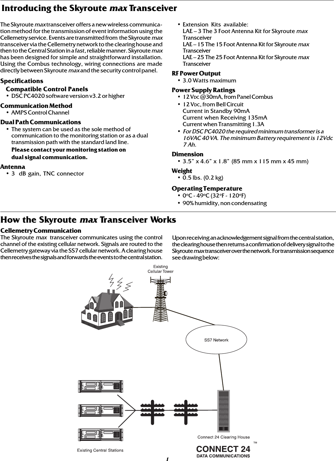 Introducing the Skyroute max TransceiverThe Skyroute max transceiver offers a new wireless communica-tion method for the transmission of event information using theCellemetry service. Events are transmitted from  the Skyroute maxtransceiver via the Cellemetry network to the clearing house andthen to the Central Station in a fast, reliable manner. Skyroute maxhas been designed for simple and straightforward installation.Using the Combus technology, wiring connections are madedirectly between Skyroute max and the security control panel.SpecificationsCompatible Control Panels• DSC PC4020 software version v3.2 or higherCommunication Method• AMPS Control ChannelDual Path Communications• The system can be used as the sole method ofcommunication to the monitoring station or as a dualtransmission path with the standard land line.Please contact your monitoring station ondual signal communication.Antenna• 3  dB gain, TNC connector• Extension Kits available:LAE – 3 The 3 Foot Antenna Kit for Skyroute maxTransceiverLAE – 15 The 15 Foot Antenna Kit for Skyroute maxTransceiverLAE – 25 The 25 Foot Antenna Kit for Skyroute maxTransceiverRF Power Output• 3.0 Watts maximumPower Supply Ratings• 12 VDC @30mA, from Panel Combus• 12 VDC, from Bell CircuitCurrent in Standby 90mACurrent when Receiving 135mACurrent when Transmitting 1.3A•For DSC PC4020 the required minimum transformer is a16VAC 40 VA. The minimum Battery requirement is 12Vdc7 Ah.Dimension• 3.5” x 4.6” x 1.8” (85 mm x 115 mm x 45 mm)Weight• 0.5 lbs. (0.2 kg)Operating Temperature•0oC - 49oC (32oF - 120oF)• 90% humidity, non condensatingCellemetry CommunicationThe Skyroute max  transceiver communicates using the controlchannel of the existing cellular network. Signals are routed to theCellemetry gateway via the SS7 cellular network. A clearing housethen receives the signals and forwards the events to the central station.Upon receiving an acknowledgement signal from the central station,the clearing house then returns a confirmation of delivery signal to theSkyroute max  transceiver over the network. For transmission sequencesee drawing below:1How the Skyroute max Transceiver Works