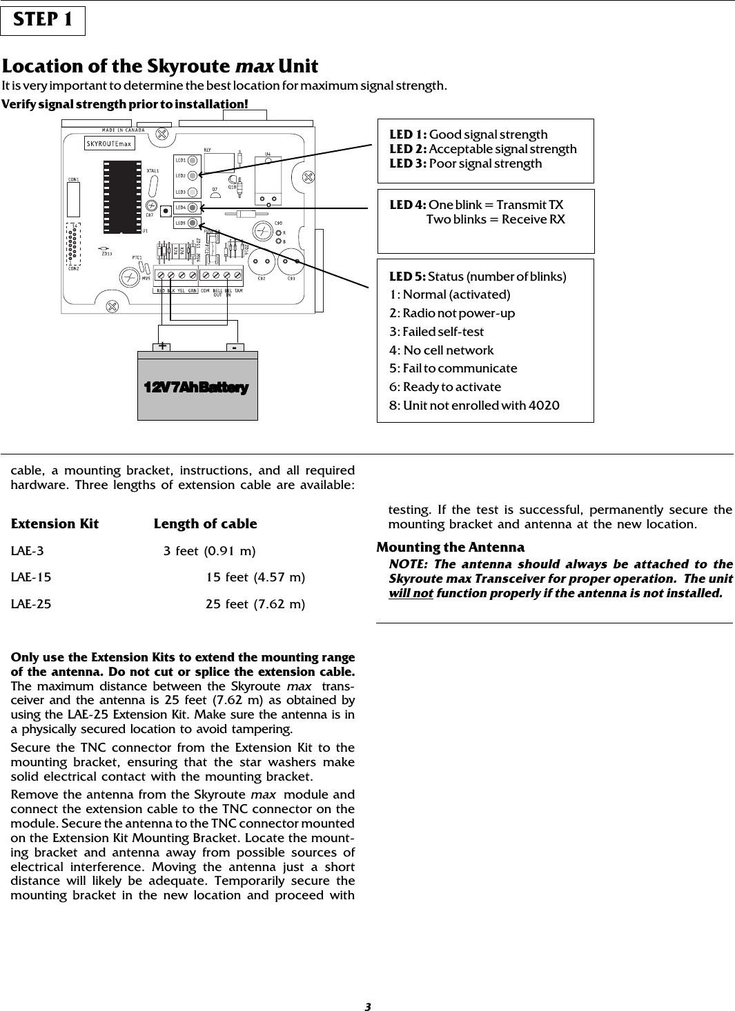 cable, a mounting bracket, instructions, and all requiredhardware. Three lengths of extension cable are available:Extension Kit Length of cableLAE-3   3 feet (0.91 m)LAE-15 15 feet (4.57 m)LAE-25 25 feet (7.62 m)Only use the Extension Kits to extend the mounting rangeof the antenna. Do not cut or splice the extension cable.The maximum distance between the Skyroute max  trans-ceiver and the antenna is 25 feet (7.62 m) as obtained byusing the LAE-25 Extension Kit. Make sure the antenna is ina physically secured location to avoid tampering.Secure the TNC connector from the Extension Kit to themounting bracket, ensuring that the star washers makesolid electrical contact with the mounting bracket.Remove the antenna from the Skyroute max  module andconnect the extension cable to the TNC connector on themodule. Secure the antenna to the TNC connector mountedon the Extension Kit Mounting Bracket. Locate the mount-ing bracket and antenna away from possible sources ofelectrical interference. Moving the antenna just a shortdistance will likely be adequate. Temporarily secure themounting bracket in the new location and proceed with3Location of the Skyroute max UnitIt is very important to determine the best location for maximum signal strength.Verify signal strength prior to installation!12V 7Ah Battery12V 7Ah Battery12V 7Ah Battery12V 7Ah Battery12V 7Ah Battery+-LED 1: Good signal strengthLED 2: Acceptable signal strengthLED 3: Poor signal strengthLED 4: One blink = Transmit TX    Two blinks = Receive RXLED 5: Status (number of blinks)1: Normal (activated)2: Radio not power-up3: Failed self-test4: No cell network5: Fail to communicate6: Ready to activate8: Unit not enrolled with 4020STEP 1testing. If the test is successful, permanently secure themounting bracket and antenna at the new location.Mounting the AntennaNOTE: The antenna should always be attached to theSkyroute max Transceiver for proper operation.  The unitwill not function properly if the antenna is not installed.