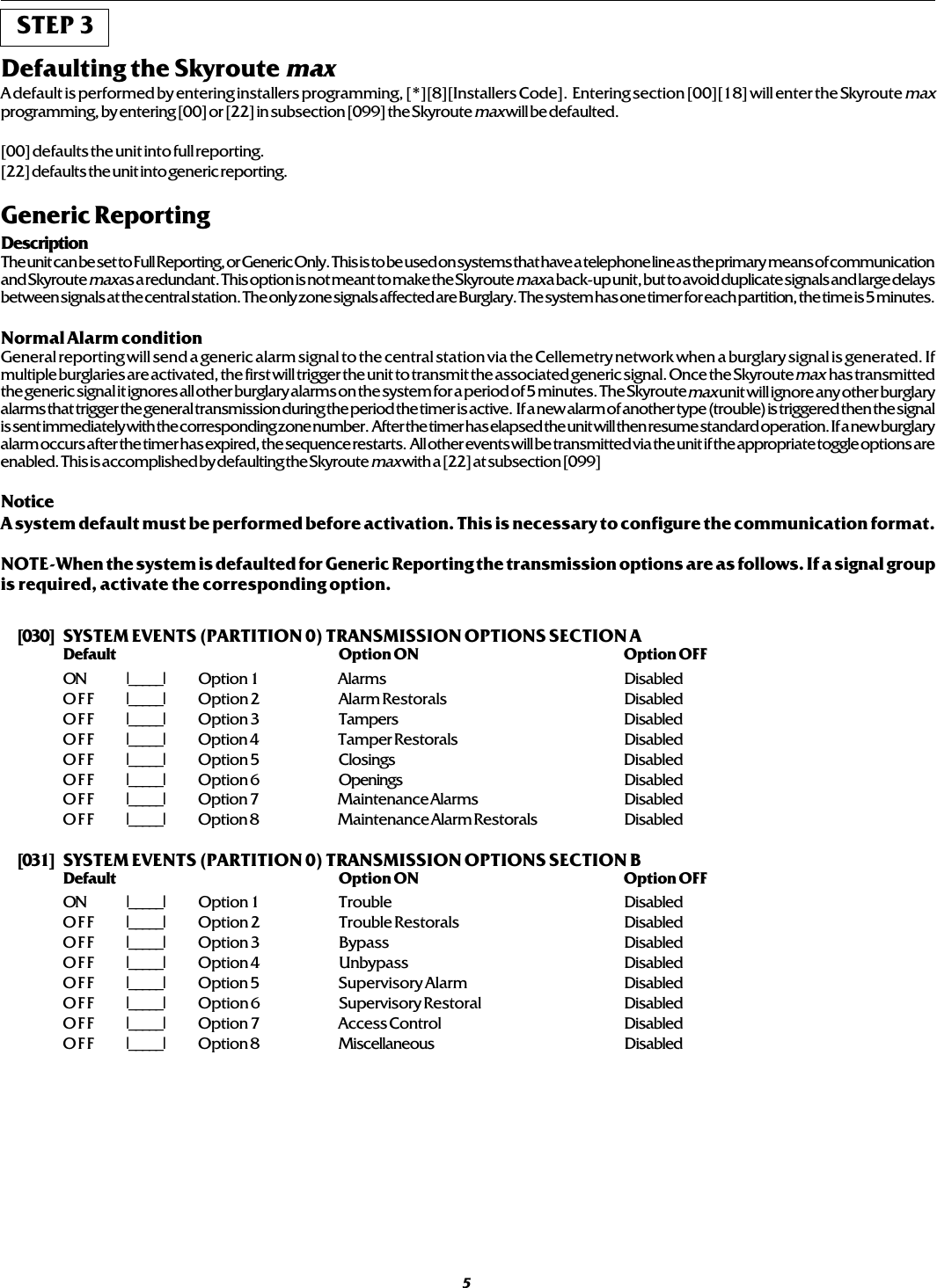 STEP 3Defaulting the Skyroute maxA default is performed by entering installers programming, [*][8][Installers Code].  Entering section [00][18] will enter the Skyroute maxprogramming, by entering [00] or [22] in subsection [099] the Skyroute max will be defaulted.[00] defaults the unit into full reporting.[22] defaults the unit into generic reporting.Generic ReportingDescriptionThe unit can be set to Full Reporting, or Generic Only. This is to be used on systems that have a telephone line as the primary means of communicationand Skyroute max as a redundant. This option is not meant to make the Skyroute max a back-up unit, but to avoid duplicate signals and large delaysbetween signals at the central station. The only zone signals affected are Burglary. The system has one timer for each partition, the time is 5 minutes.Normal Alarm conditionGeneral reporting will send a generic alarm signal to the central station via the Cellemetry network when a burglary signal is generated. Ifmultiple burglaries are activated, the first will trigger the unit to transmit the associated generic signal. Once the Skyroute max  has transmittedthe generic signal it ignores all other burglary alarms on the system for a period of 5 minutes. The Skyroute max unit will ignore any other burglaryalarms that trigger the general transmission during the period the timer is active.  If a new alarm of another type (trouble) is triggered then the signalis sent immediately with the corresponding zone number.  After the timer has elapsed the unit will then resume standard operation. If a new burglaryalarm occurs after the timer has expired, the sequence restarts.  All other events will be transmitted via the unit if the appropriate toggle options areenabled. This is accomplished by defaulting the Skyroute max with a [22] at subsection [099]NoticeA system default must be performed before activation. This is necessary to configure the communication format.NOTE-When the system is defaulted for Generic Reporting the transmission options are as follows. If a signal groupis required, activate the corresponding option.[030] SYSTEM EVENTS (PARTITION 0) TRANSMISSION OPTIONS SECTION ADefault Option ON Option OFFON I_____I Option 1 Alarms DisabledOFF I_____I Option 2 Alarm Restorals DisabledOFF I_____I Option 3 Tampers DisabledOFF I_____I Option 4 Tamper Restorals DisabledOFF I_____I Option 5 Closings DisabledOFF I_____I Option 6 Openings DisabledOFF I_____I Option 7 Maintenance Alarms DisabledOFF I_____I Option 8 Maintenance Alarm Restorals Disabled[031] SYSTEM EVENTS (PARTITION 0) TRANSMISSION OPTIONS SECTION BDefault Option ON Option OFFON I_____I Option 1 Trouble DisabledOFF I_____I Option 2 Trouble Restorals DisabledOFF I_____I Option 3 Bypass DisabledOFF I_____I Option 4 Unbypass DisabledOFF I_____I Option 5 Supervisory Alarm DisabledOFF I_____I Option 6 Supervisory Restoral DisabledOFF I_____I Option 7 Access Control DisabledOFF I_____I Option 8 Miscellaneous Disabled5
