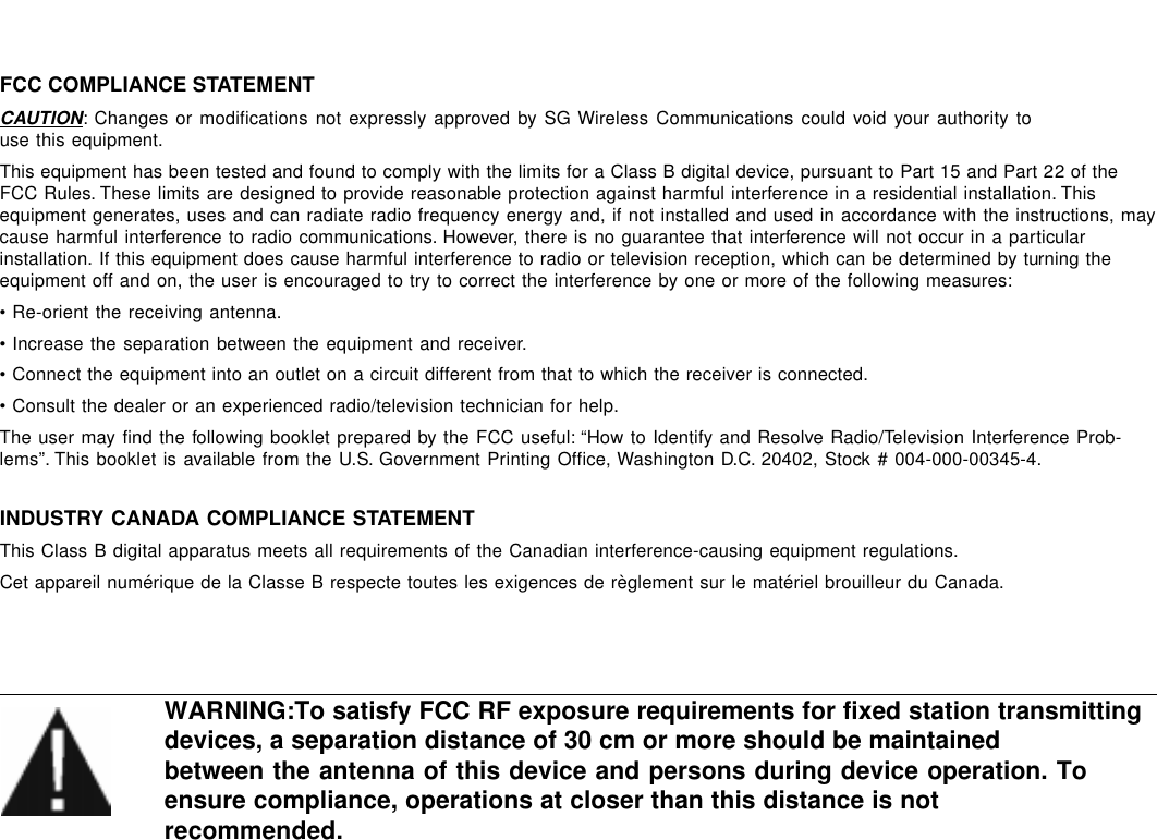 FCC COMPLIANCE STATEMENTCAUTION: Changes or modifications not expressly approved by SG Wireless Communications could void your authority touse this equipment.This equipment has been tested and found to comply with the limits for a Class B digital device, pursuant to Part 15 and Part 22 of theFCC Rules. These limits are designed to provide reasonable protection against harmful interference in a residential installation. Thisequipment generates, uses and can radiate radio frequency energy and, if not installed and used in accordance with the instructions, maycause harmful interference to radio communications. However, there is no guarantee that interference will not occur in a particularinstallation. If this equipment does cause harmful interference to radio or television reception, which can be determined by turning theequipment off and on, the user is encouraged to try to correct the interference by one or more of the following measures:• Re-orient the receiving antenna.• Increase the separation between the equipment and receiver.• Connect the equipment into an outlet on a circuit different from that to which the receiver is connected.• Consult the dealer or an experienced radio/television technician for help.The user may find the following booklet prepared by the FCC useful: “How to Identify and Resolve Radio/Television Interference Prob-lems”. This booklet is available from the U.S. Government Printing Office, Washington D.C. 20402, Stock # 004-000-00345-4.INDUSTRY CANADA COMPLIANCE STATEMENTThis Class B digital apparatus meets all requirements of the Canadian interference-causing equipment regulations.Cet appareil numérique de la Classe B respecte toutes les exigences de règlement sur le matériel brouilleur du Canada.WARNING:To satisfy FCC RF exposure requirements for fixed station transmittingdevices, a separation distance of 30 cm or more should be maintainedbetween the antenna of this device and persons during device operation. Toensure compliance, operations at closer than this distance is notrecommended.