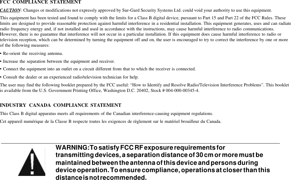 FCC COMPLIANCE STATEMENTCAUTION: Changes or modifications not expressly approved by Sur-Gard Security Systems Ltd. could void your authority to use this equipment.This equipment has been tested and found to comply with the limits for a Class B digital device, pursuant to Part 15 and Part 22 of the FCC Rules. Theselimits are designed to provide reasonable protection against harmful interference in a residential installation. This equipment generates, uses and can radiateradio frequency energy and, if not installed and used in accordance with the instructions, may cause harmful interference to radio communications.However, there is no guarantee that interference will not occur in a particular installation. If this equipment does cause harmful interference to radio ortelevision reception, which can be determined by turning the equipment off and on, the user is encouraged to try to correct the interference by one or moreof the following measures:•Re-orient the receiving antenna.•Increase the separation between the equipment and receiver.•Connect the equipment into an outlet on a circuit different from that to which the receiver is connected.•Consult the dealer or an experienced radio/television technician for help.The user may find the following booklet prepared by the FCC useful: “How to Identify and Resolve Radio/Television Interference Problems”. This bookletis available from the U.S. Government Printing Office, Washington D.C. 20402, Stock # 004-000-00345-4.INDUSTRY CANADA COMPLIANCE STATEMENTThis Class B digital apparatus meets all requirements of the Canadian interference-causing equipment regulations.Cet appareil numérique de la Classe B respecte toutes les exigences de règlement sur le matériel brouilleur du Canada.WARNING:To satisfy FCC RF exposure requirements fortransmitting devices, a separation distance of 30 cm or more must bemaintained between the antenna of this device and persons duringdevice operation. To ensure compliance, operations at closer than thisdistance is not recommended.