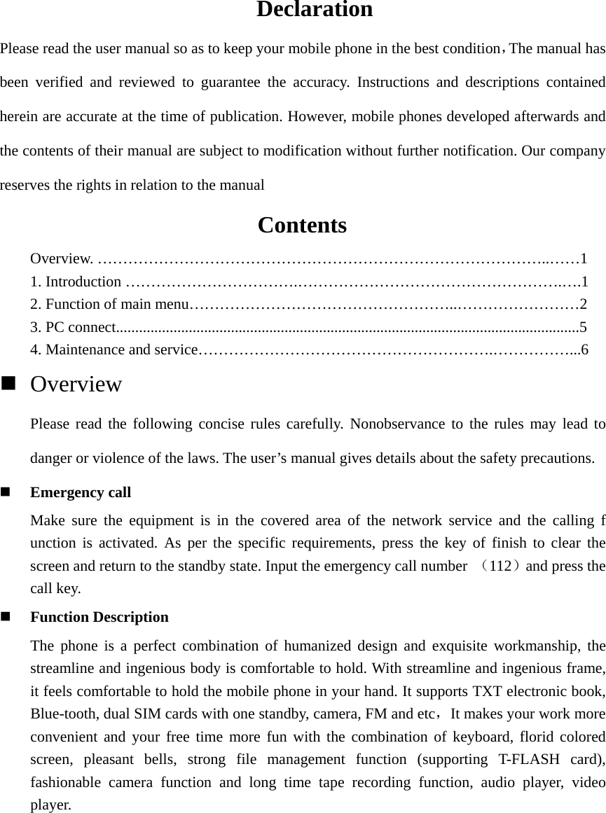 Declaration Please read the user manual so as to keep your mobile phone in the best condition，The manual has been verified and reviewed to guarantee the accuracy. Instructions and descriptions contained herein are accurate at the time of publication. However, mobile phones developed afterwards and the contents of their manual are subject to modification without further notification. Our company reserves the rights in relation to the manual                  Contents Overview. ……………………………………………………………………………..……1 1. Introduction …………………………….…………………………………………….….1 2. Function of main menu……………………………………………..……………………2 3. PC connect.........................................................................................................................5  4. Maintenance and service………………………………………………….……………...6  Overview   Please read the following concise rules carefully. Nonobservance to the rules may lead to danger or violence of the laws. The user’s manual gives details about the safety precautions.  Emergency call Make sure the equipment is in the covered area of the network service and the calling f unction is activated. As per the specific requirements, press the key of finish to clear the screen and return to the standby state. Input the emergency call number （112）and press the call key.    Function Description The phone is a perfect combination of humanized design and exquisite workmanship, the streamline and ingenious body is comfortable to hold. With streamline and ingenious frame, it feels comfortable to hold the mobile phone in your hand. It supports TXT electronic book, Blue-tooth, dual SIM cards with one standby, camera, FM and etc，It makes your work more convenient and your free time more fun with the combination of keyboard, florid colored screen, pleasant bells, strong file management function (supporting T-FLASH card), fashionable camera function and long time tape recording function, audio player, video player.  