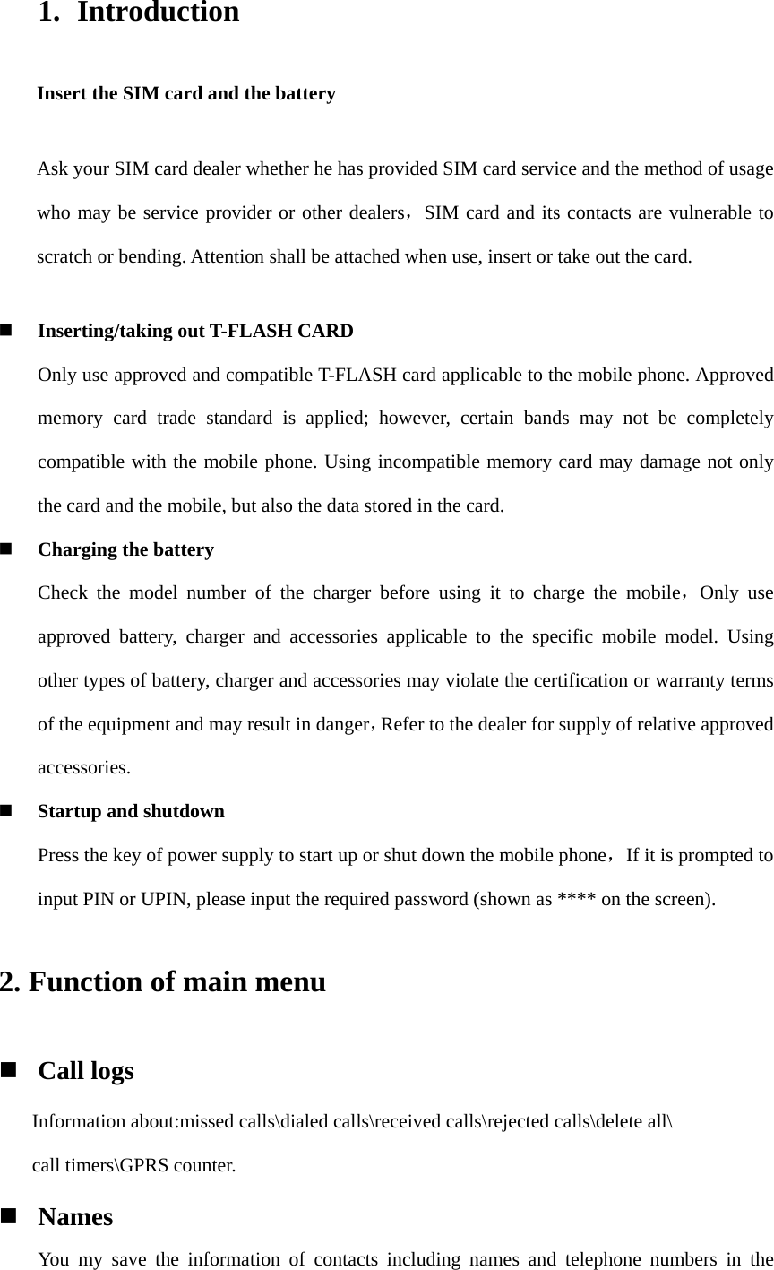 1. Introduction Insert the SIM card and the battery Ask your SIM card dealer whether he has provided SIM card service and the method of usage who may be service provider or other dealers，SIM card and its contacts are vulnerable to scratch or bending. Attention shall be attached when use, insert or take out the card.  Inserting/taking out T-FLASH CARD Only use approved and compatible T-FLASH card applicable to the mobile phone. Approved memory card trade standard is applied; however, certain bands may not be completely compatible with the mobile phone. Using incompatible memory card may damage not only the card and the mobile, but also the data stored in the card.  Charging the battery Check the model number of the charger before using it to charge the mobile，Only use approved battery, charger and accessories applicable to the specific mobile model. Using other types of battery, charger and accessories may violate the certification or warranty terms of the equipment and may result in danger，Refer to the dealer for supply of relative approved accessories.  Startup and shutdown Press the key of power supply to start up or shut down the mobile phone，If it is prompted to input PIN or UPIN, please input the required password (shown as **** on the screen). 2. Function of main menu  Call logs Information about:missed calls\dialed calls\received calls\rejected calls\delete all\ call timers\GPRS counter.  Names You my save the information of contacts including names and telephone numbers in the 