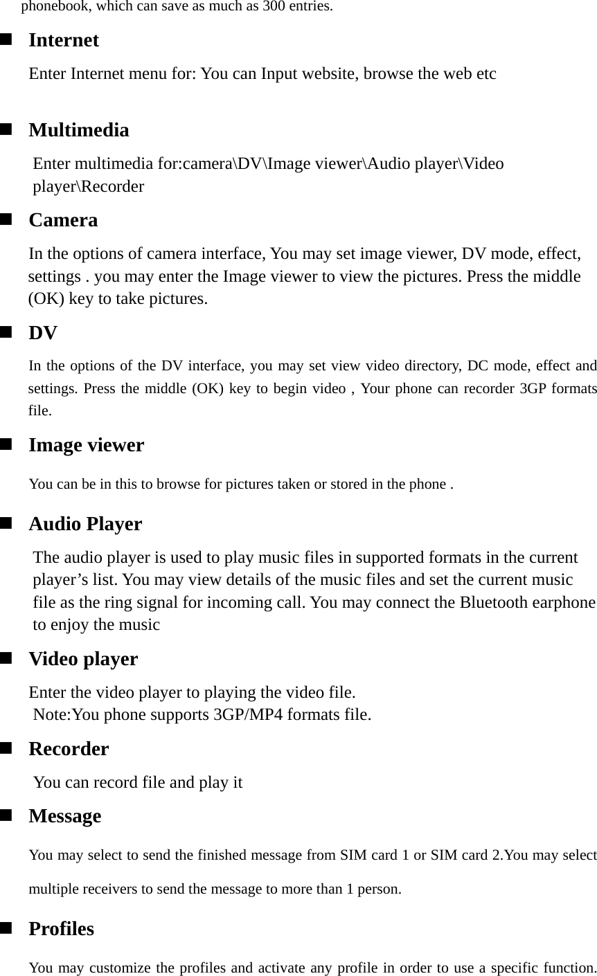 phonebook, which can save as much as 300 entries.  Internet     Enter Internet menu for: You can Input website, browse the web etc     Multimedia Enter multimedia for:camera\DV\Image viewer\Audio player\Video player\Recorder  Camera    In the options of camera interface, You may set image viewer, DV mode, effect, settings . you may enter the Image viewer to view the pictures. Press the middle (OK) key to take pictures.  DV    In the options of the DV interface, you may set view video directory, DC mode, effect and settings. Press the middle (OK) key to begin video , Your phone can recorder 3GP formats file.  Image viewer You can be in this to browse for pictures taken or stored in the phone .  Audio Player The audio player is used to play music files in supported formats in the current player’s list. You may view details of the music files and set the current music file as the ring signal for incoming call. You may connect the Bluetooth earphone to enjoy the music  Video player    Enter the video player to playing the video file.   Note:You phone supports 3GP/MP4 formats file.  Recorder You can record file and play it    Message You may select to send the finished message from SIM card 1 or SIM card 2.You may select multiple receivers to send the message to more than 1 person.  Profiles You may customize the profiles and activate any profile in order to use a specific function. 