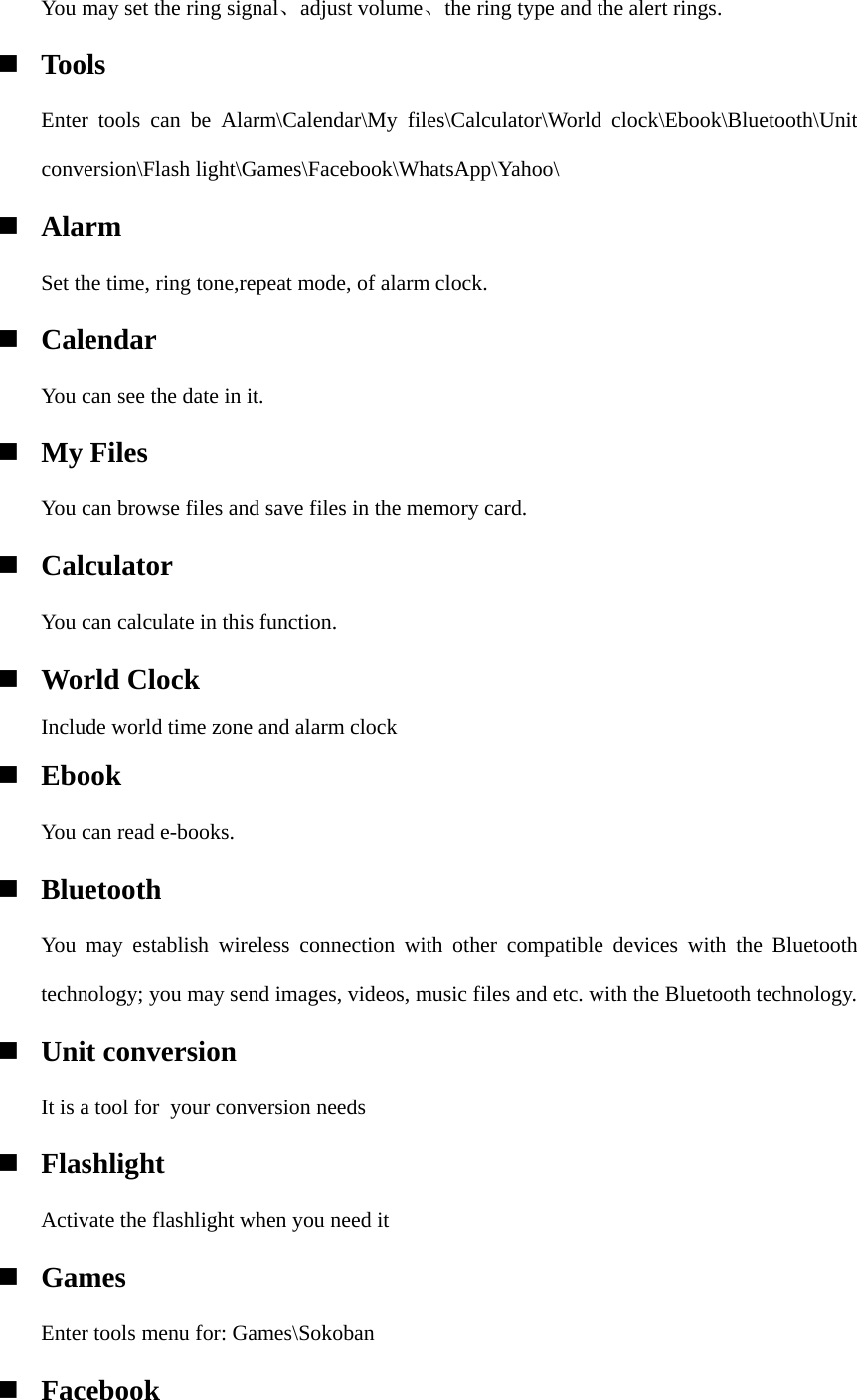 You may set the ring signal、adjust volume、the ring type and the alert rings.  Tools    Enter tools can be Alarm\Calendar\My files\Calculator\World clock\Ebook\Bluetooth\Unit conversion\Flash light\Games\Facebook\WhatsApp\Yahoo\  Alarm Set the time, ring tone,repeat mode, of alarm clock.  Calendar You can see the date in it.  My Files You can browse files and save files in the memory card.  Calculator You can calculate in this function.  World Clock Include world time zone and alarm clock  Ebook  You can read e-books.  Bluetooth You may establish wireless connection with other compatible devices with the Bluetooth technology; you may send images, videos, music files and etc. with the Bluetooth technology.  Unit conversion It is a tool for  your conversion needs  Flashlight Activate the flashlight when you need it  Games    Enter tools menu for: Games\Sokoban  Facebook 