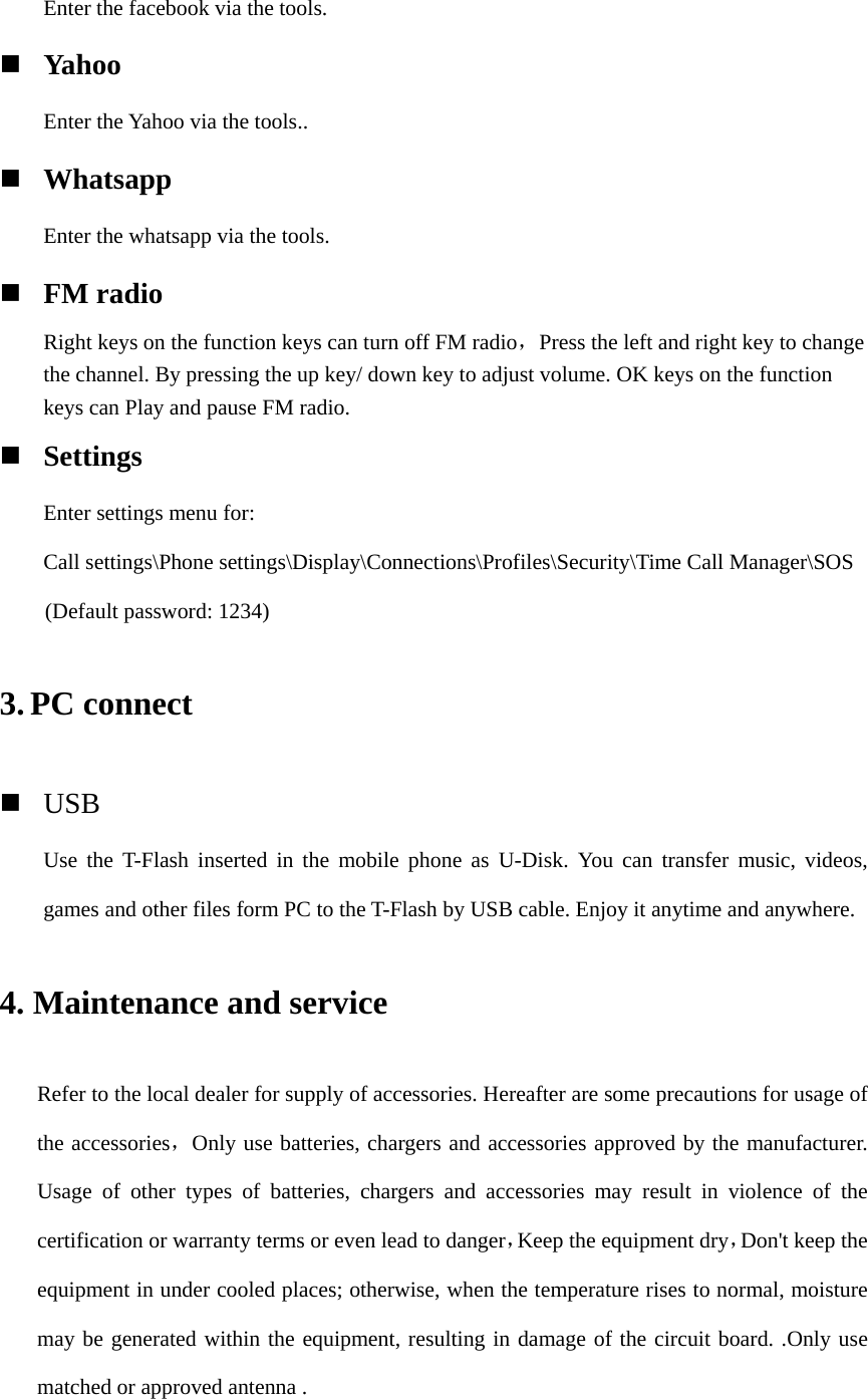 Enter the facebook via the tools.  Yahoo    Enter the Yahoo via the tools..  Whatsapp Enter the whatsapp via the tools.  FM radio Right keys on the function keys can turn off FM radio，Press the left and right key to change the channel. By pressing the up key/ down key to adjust volume. OK keys on the function keys can Play and pause FM radio.  Settings Enter settings menu for: Call settings\Phone settings\Display\Connections\Profiles\Security\Time Call Manager\SOS (Default password: 1234) 3. PC connect  USB Use the T-Flash inserted in the mobile phone as U-Disk. You can transfer music, videos, games and other files form PC to the T-Flash by USB cable. Enjoy it anytime and anywhere. 4. Maintenance and service Refer to the local dealer for supply of accessories. Hereafter are some precautions for usage of the accessories，Only use batteries, chargers and accessories approved by the manufacturer. Usage of other types of batteries, chargers and accessories may result in violence of the certification or warranty terms or even lead to danger，Keep the equipment dry，Don&apos;t keep the equipment in under cooled places; otherwise, when the temperature rises to normal, moisture may be generated within the equipment, resulting in damage of the circuit board. .Only use matched or approved antenna .    