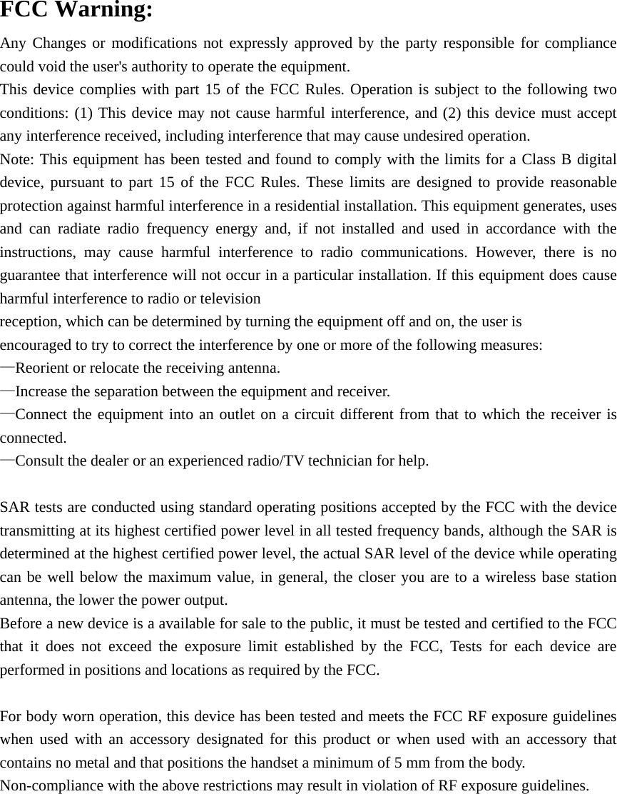 FCC Warning: Any Changes or modifications not expressly approved by the party responsible for compliance could void the user&apos;s authority to operate the equipment. This device complies with part 15 of the FCC Rules. Operation is subject to the following two conditions: (1) This device may not cause harmful interference, and (2) this device must accept any interference received, including interference that may cause undesired operation.   Note: This equipment has been tested and found to comply with the limits for a Class B digital device, pursuant to part 15 of the FCC Rules. These limits are designed to provide reasonable protection against harmful interference in a residential installation. This equipment generates, uses and can radiate radio frequency energy and, if not installed and used in accordance with the instructions, may cause harmful interference to radio communications. However, there is no guarantee that interference will not occur in a particular installation. If this equipment does cause harmful interference to radio or television reception, which can be determined by turning the equipment off and on, the user is encouraged to try to correct the interference by one or more of the following measures: —Reorient or relocate the receiving antenna. —Increase the separation between the equipment and receiver. —Connect the equipment into an outlet on a circuit different from that to which the receiver is connected. —Consult the dealer or an experienced radio/TV technician for help.  SAR tests are conducted using standard operating positions accepted by the FCC with the device transmitting at its highest certified power level in all tested frequency bands, although the SAR is determined at the highest certified power level, the actual SAR level of the device while operating can be well below the maximum value, in general, the closer you are to a wireless base station antenna, the lower the power output. Before a new device is a available for sale to the public, it must be tested and certified to the FCC that it does not exceed the exposure limit established by the FCC, Tests for each device are performed in positions and locations as required by the FCC.  For body worn operation, this device has been tested and meets the FCC RF exposure guidelines when used with an accessory designated for this product or when used with an accessory that contains no metal and that positions the handset a minimum of 5 mm from the body. Non-compliance with the above restrictions may result in violation of RF exposure guidelines.  