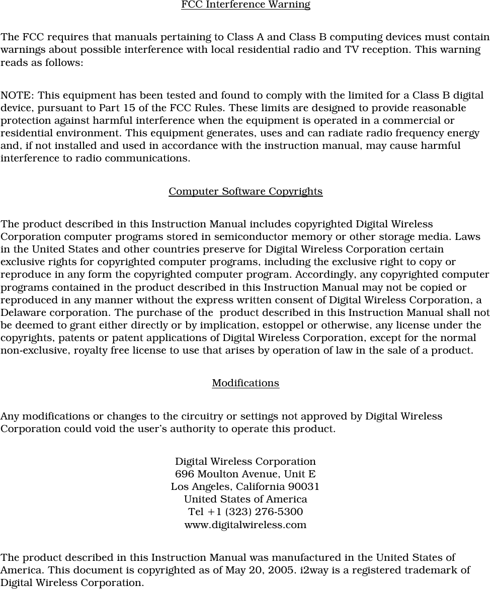 FCC Interference WarningThe FCC requires that manuals pertaining to Class A and Class B computing devices must containwarnings about possible interference with local residential radio and TV reception. This warningreads as follows:NOTE: This equipment has been tested and found to comply with the limited for a Class B digitaldevice, pursuant to Part 15 of the FCC Rules. These limits are designed to provide reasonableprotection against harmful interference when the equipment is operated in a commercial orresidential environment. This equipment generates, uses and can radiate radio frequency energyand, if not installed and used in accordance with the instruction manual, may cause harmfulinterference to radio communications. Computer Software CopyrightsThe product described in this Instruction Manual includes copyrighted Digital WirelessCorporation computer programs stored in semiconductor memory or other storage media. Lawsin the United States and other countries preserve for Digital Wireless Corporation certainexclusive rights for copyrighted computer programs, including the exclusive right to copy orreproduce in any form the copyrighted computer program. Accordingly, any copyrighted computerprograms contained in the product described in this Instruction Manual may not be copied orreproduced in any manner without the express written consent of Digital Wireless Corporation, aDelaware corporation. The purchase of the  product described in this Instruction Manual shall notbe deemed to grant either directly or by implication, estoppel or otherwise, any license under thecopyrights, patents or patent applications of Digital Wireless Corporation, except for the normalnon-exclusive, royalty free license to use that arises by operation of law in the sale of a product. ModificationsAny modifications or changes to the circuitry or settings not approved by Digital WirelessCorporation could void the user’s authority to operate this product.Digital Wireless Corporation696 Moulton Avenue, Unit ELos Angeles, California 90031United States of AmericaTel +1 (323) 276-5300www.digitalwireless.comThe product described in this Instruction Manual was manufactured in the United States ofAmerica. This document is copyrighted as of May 20, 2005. i2way is a registered trademark ofDigital Wireless Corporation.