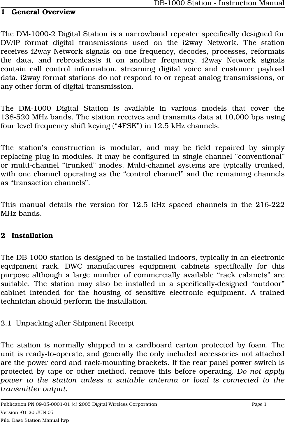 1 General OverviewThe DM-1000-2 Digital Station is a narrowband repeater specifically designed forDV/IP format digital transmissions used on the i2way Network. The stationreceives i2way Network signals on one frequency, decodes, processes, reformatsthe data, and rebroadcasts it on another frequency. i2way Network signalscontain call control information, streaming digital voice and customer payloaddata. i2way format stations do not respond to or repeat analog transmissions, orany other form of digital transmission.The DM-1000 Digital Station is available in various models that cover the138-520 MHz bands. The station receives and transmits data at 10,000 bps usingfour level frequency shift keying (“4FSK”) in 12.5 kHz channels. The station’s construction is modular, and may be field repaired by simplyreplacing plug-in modules. It may be configured in single channel “conventional”or multi-channel “trunked” modes. Multi-channel systems are typically trunked,with one channel operating as the “control channel” and the remaining channelsas “transaction channels”.This manual details the version for 12.5 kHz spaced channels in the 216-222MHz bands.2 InstallationThe DB-1000 station is designed to be installed indoors, typically in an electronicequipment rack. DWC manufactures equipment cabinets specifically for thispurpose although a large number of commercially available “rack cabinets” aresuitable. The station may also be installed in a specifically-designed “outdoor”cabinet intended for the housing of sensitive electronic equipment. A trainedtechnician should perform the installation.2.1 Unpacking after Shipment Receipt The station is normally shipped in a cardboard carton protected by foam. Theunit is ready-to-operate, and generally the only included accessories not attachedare the power cord and rack-mounting brackets. If the rear panel power switch isprotected by tape or other method, remove this before operating. Do not applypower to the station unless a suitable antenna or load is connected to thetransmitter output. DB-1000 Station - Instruction ManualPublication PN 09-05-0001-01 (c) 2005 Digital Wireless CorporationPage 1 Version -01 20 JUN 05File: Base Station Manual.lwp