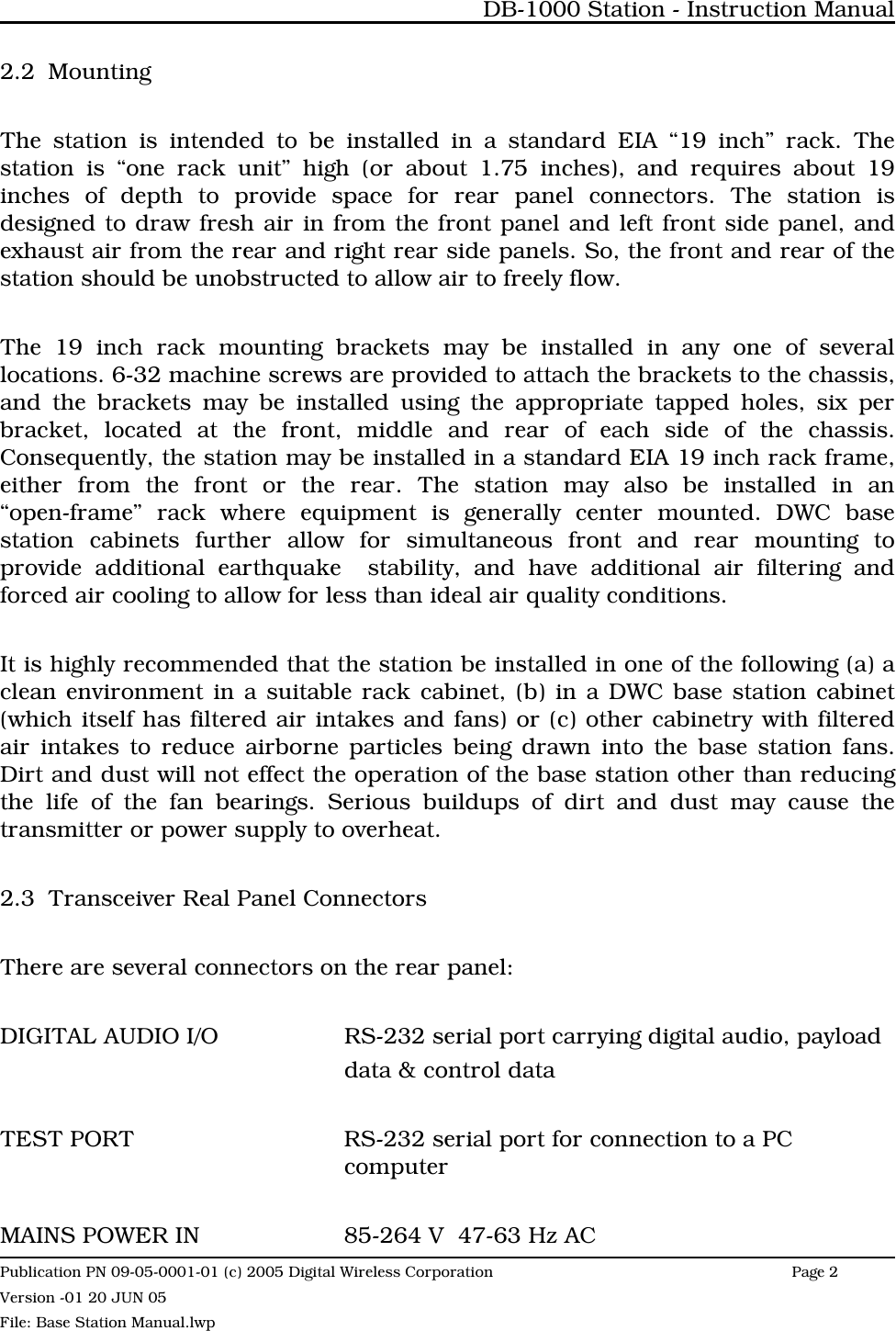 2.2 MountingThe station is intended to be installed in a standard EIA “19 inch” rack. Thestation is “one rack unit” high (or about 1.75 inches), and requires about 19inches of depth to provide space for rear panel connectors. The station isdesigned to draw fresh air in from the front panel and left front side panel, andexhaust air from the rear and right rear side panels. So, the front and rear of thestation should be unobstructed to allow air to freely flow. The 19 inch rack mounting brackets may be installed in any one of severallocations. 6-32 machine screws are provided to attach the brackets to the chassis,and the brackets may be installed using the appropriate tapped holes, six perbracket, located at the front, middle and rear of each side of the chassis.Consequently, the station may be installed in a standard EIA 19 inch rack frame,either from the front or the rear. The station may also be installed in an“open-frame” rack where equipment is generally center mounted. DWC basestation cabinets further allow for simultaneous front and rear mounting toprovide additional earthquake  stability, and have additional air filtering andforced air cooling to allow for less than ideal air quality conditions.It is highly recommended that the station be installed in one of the following (a) aclean environment in a suitable rack cabinet, (b) in a DWC base station cabinet(which itself has filtered air intakes and fans) or (c) other cabinetry with filteredair intakes to reduce airborne particles being drawn into the base station fans.Dirt and dust will not effect the operation of the base station other than reducingthe life of the fan bearings. Serious buildups of dirt and dust may cause thetransmitter or power supply to overheat.2.3 Transceiver Real Panel ConnectorsThere are several connectors on the rear panel:DIGITAL AUDIO I/O RS-232 serial port carrying digital audio, payloaddata &amp; control dataTEST PORT RS-232 serial port for connection to a PC computerMAINS POWER IN 85-264 V  47-63 Hz ACDB-1000 Station - Instruction ManualPublication PN 09-05-0001-01 (c) 2005 Digital Wireless CorporationPage 2 Version -01 20 JUN 05File: Base Station Manual.lwp