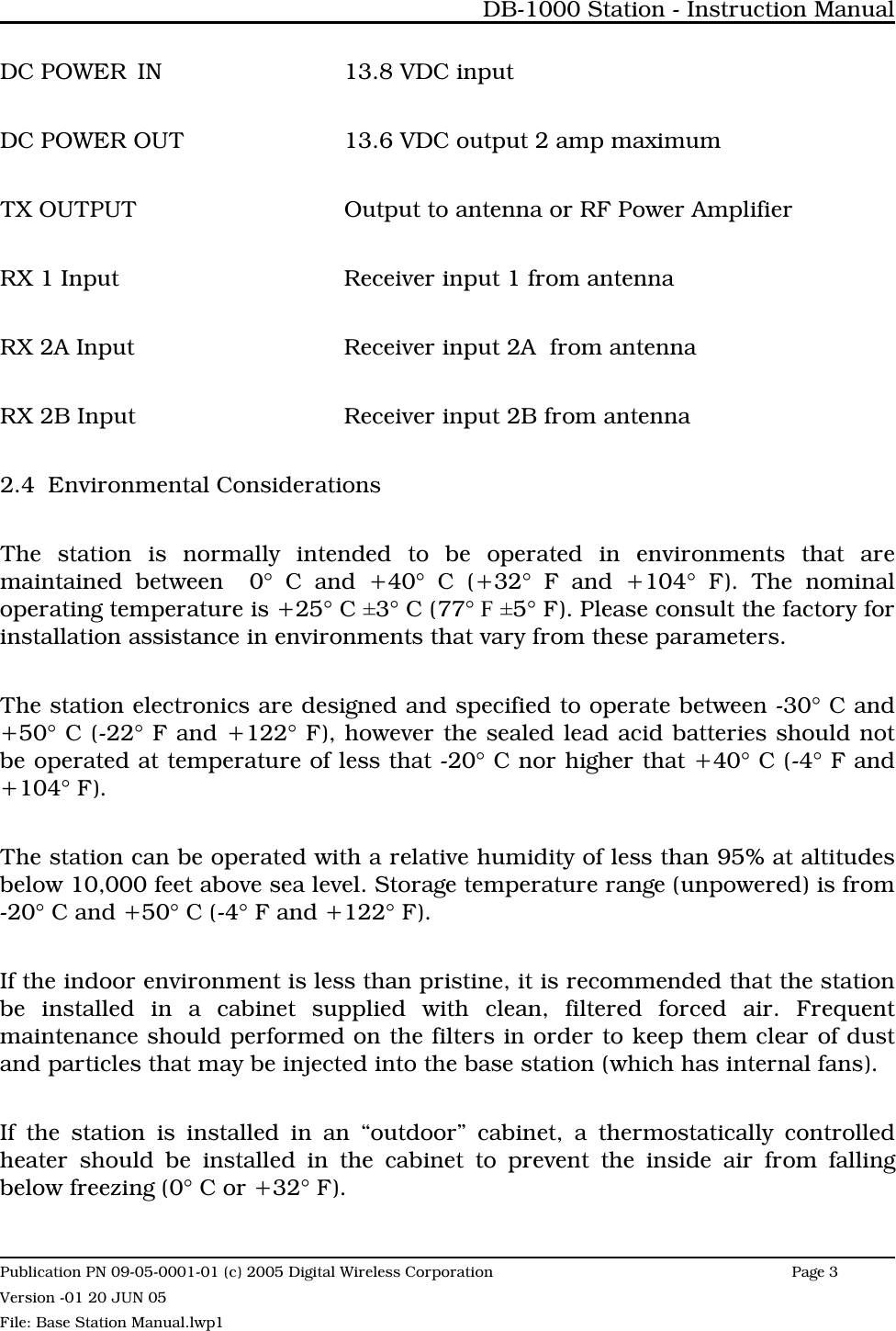 DC POWER IN 13.8 VDC inputDC POWER OUT 13.6 VDC output 2 amp maximumTX OUTPUT Output to antenna or RF Power Amplifier RX 1 Input Receiver input 1 from antenna RX 2A Input Receiver input 2A  from antenna RX 2B Input Receiver input 2B from antenna2.4 Environmental Considerations The station is normally intended to be operated in environments that aremaintained between  0° C and +40° C (+32° F and +104° F). The nominaloperating temperature is +25° C ±3° C (77° F ±5° F). Please consult the factory forinstallation assistance in environments that vary from these parameters.The station electronics are designed and specified to operate between -30° C and+50° C (-22° F and +122° F), however the sealed lead acid batteries should notbe operated at temperature of less that -20° C nor higher that +40° C (-4° F and+104° F).The station can be operated with a relative humidity of less than 95% at altitudesbelow 10,000 feet above sea level. Storage temperature range (unpowered) is from-20° C and +50° C (-4° F and +122° F).If the indoor environment is less than pristine, it is recommended that the stationbe installed in a cabinet supplied with clean, filtered forced air. Frequentmaintenance should performed on the filters in order to keep them clear of dustand particles that may be injected into the base station (which has internal fans).If the station is installed in an “outdoor” cabinet, a thermostatically controlledheater should be installed in the cabinet to prevent the inside air from fallingbelow freezing (0° C or +32° F).DB-1000 Station - Instruction ManualPublication PN 09-05-0001-01 (c) 2005 Digital Wireless CorporationPage 3 Version -01 20 JUN 05File: Base Station Manual.lwp1