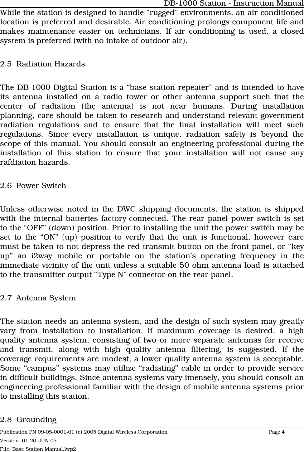 While the station is designed to handle “rugged” environments, an air conditionedlocation is preferred and desirable. Air conditioning prolongs component life andmakes maintenance easier on technicians. If air conditioning is used, a closedsystem is preferred (with no intake of outdoor air). 2.5 Radiation HazardsThe DB-1000 Digital Station is a “base station repeater” and is intended to haveits antenna installed on a radio tower or other antenna support such that thecenter of radiation (the antenna) is not near humans. During installationplanning, care should be taken to research and understand relevant governmentradiation regulations and to ensure that the final installation will meet suchregulations. Since every installation is unique, radiation safety is beyond thescope of this manual. You should consult an engineering professional during theinstallation of this station to ensure that your installation will not cause anyrafdiation hazards.2.6 Power SwitchUnless otherwise noted in the DWC shipping documents, the station is shippedwith the internal batteries factory-connected. The rear panel power switch is setto the “OFF” (down) position. Prior to installing the unit the power switch may beset to the “ON” (up) position to verify that the unit is functional, however caremust be taken to not depress the red transmit button on the front panel, or “keyup” an i2way mobile or portable on the station’s operating frequency in theimmediate vicinity of the unit unless a suitable 50 ohm antenna load is attachedto the transmitter output “Type N” connector on the rear panel.2.7 Antenna SystemThe station needs an antenna system, and the design of such system may greatlyvary from installation to installation. If maximum coverage is desired, a highquality antenna system, consisting of two or more separate antennas for receiveand transmit, along with high quality antenna filtering, is suggested. If thecoverage requirements are modest, a lower quality antenna system is acceptable.Some “campus” systems may utilize “radiating” cable in order to provide servicein difficult buildings. Since antenna systems vary imensely, you should consolt anengineering professional familiar with the design of mobile antenna systems priorto installing this station. 2.8 GroundingDB-1000 Station - Instruction ManualPublication PN 09-05-0001-01 (c) 2005 Digital Wireless CorporationPage 4 Version -01 20 JUN 05File: Base Station Manual.lwp2