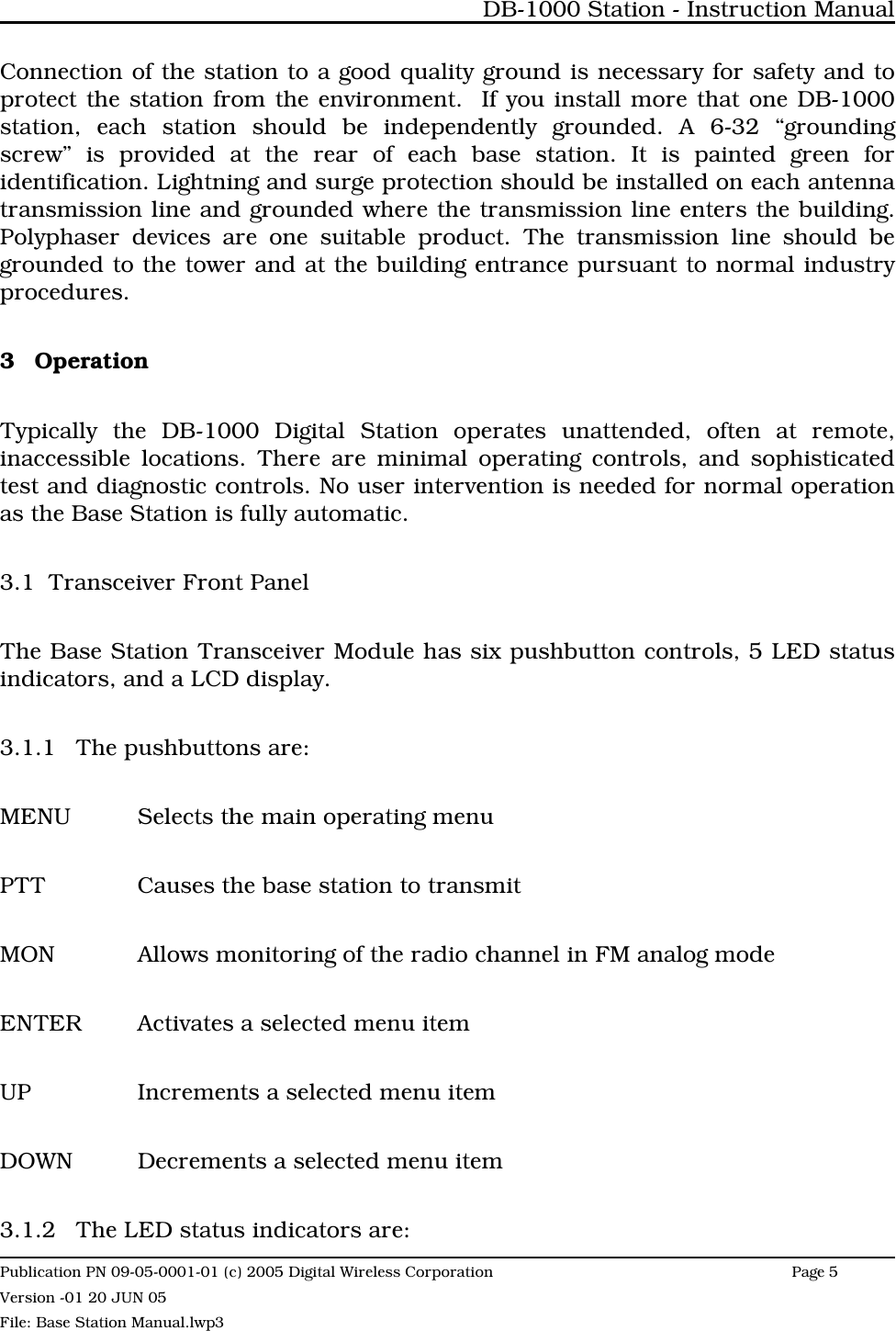 Connection of the station to a good quality ground is necessary for safety and toprotect the station from the environment.  If you install more that one DB-1000station, each station should be independently grounded. A 6-32 “groundingscrew” is provided at the rear of each base station. It is painted green foridentification. Lightning and surge protection should be installed on each antennatransmission line and grounded where the transmission line enters the building.Polyphaser devices are one suitable product. The transmission line should begrounded to the tower and at the building entrance pursuant to normal industryprocedures.3 OperationTypically the DB-1000 Digital Station operates unattended, often at remote,inaccessible locations. There are minimal operating controls, and sophisticatedtest and diagnostic controls. No user intervention is needed for normal operationas the Base Station is fully automatic.3.1 Transceiver Front PanelThe Base Station Transceiver Module has six pushbutton controls, 5 LED statusindicators, and a LCD display.3.1.1 The pushbuttons are:MENU Selects the main operating menuPTT Causes the base station to transmitMON Allows monitoring of the radio channel in FM analog modeENTER Activates a selected menu itemUP Increments a selected menu itemDOWN Decrements a selected menu item3.1.2 The LED status indicators are:DB-1000 Station - Instruction ManualPublication PN 09-05-0001-01 (c) 2005 Digital Wireless CorporationPage 5 Version -01 20 JUN 05File: Base Station Manual.lwp3