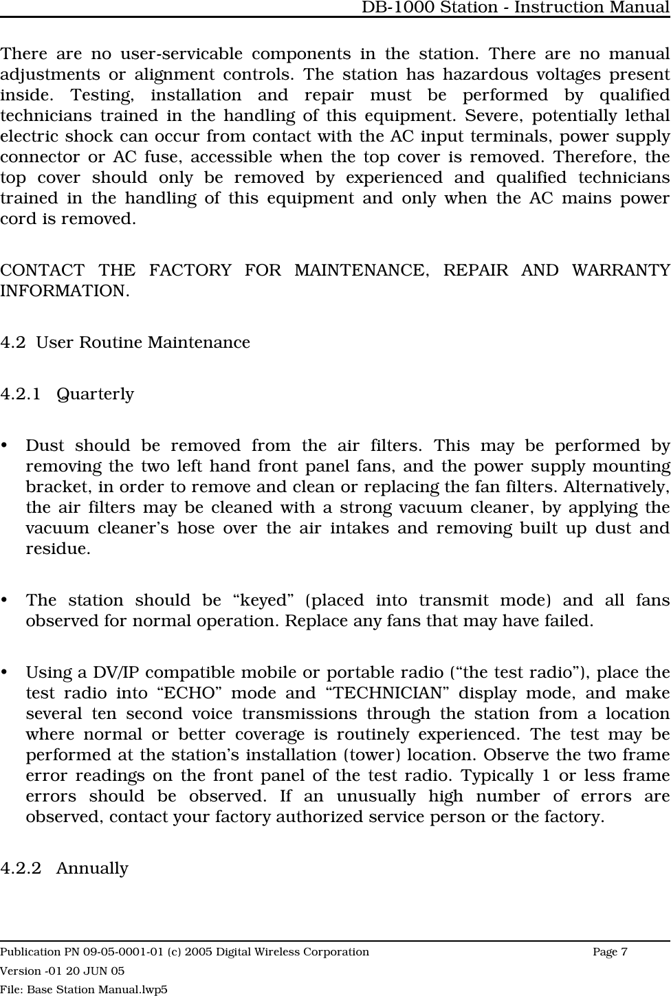 There are no user-servicable components in the station. There are no manualadjustments or alignment controls. The station has hazardous voltages presentinside. Testing, installation and repair must be performed by qualifiedtechnicians trained in the handling of this equipment. Severe, potentially lethalelectric shock can occur from contact with the AC input terminals, power supplyconnector or AC fuse, accessible when the top cover is removed. Therefore, thetop cover should only be removed by experienced and qualified technicianstrained in the handling of this equipment and only when the AC mains powercord is removed.CONTACT THE FACTORY FOR MAINTENANCE, REPAIR AND WARRANTYINFORMATION.4.2 User Routine Maintenance4.2.1 QuarterlyyDust should be removed from the air filters. This may be performed byremoving the two left hand front panel fans, and the power supply mountingbracket, in order to remove and clean or replacing the fan filters. Alternatively,the air filters may be cleaned with a strong vacuum cleaner, by applying thevacuum cleaner’s hose over the air intakes and removing built up dust andresidue.yThe station should be “keyed” (placed into transmit mode) and all fansobserved for normal operation. Replace any fans that may have failed.yUsing a DV/IP compatible mobile or portable radio (“the test radio”), place thetest radio into “ECHO” mode and “TECHNICIAN” display mode, and makeseveral ten second voice transmissions through the station from a locationwhere normal or better coverage is routinely experienced. The test may beperformed at the station’s installation (tower) location. Observe the two frameerror readings on the front panel of the test radio. Typically 1 or less frameerrors should be observed. If an unusually high number of errors areobserved, contact your factory authorized service person or the factory. 4.2.2 AnnuallyDB-1000 Station - Instruction ManualPublication PN 09-05-0001-01 (c) 2005 Digital Wireless CorporationPage 7 Version -01 20 JUN 05File: Base Station Manual.lwp5