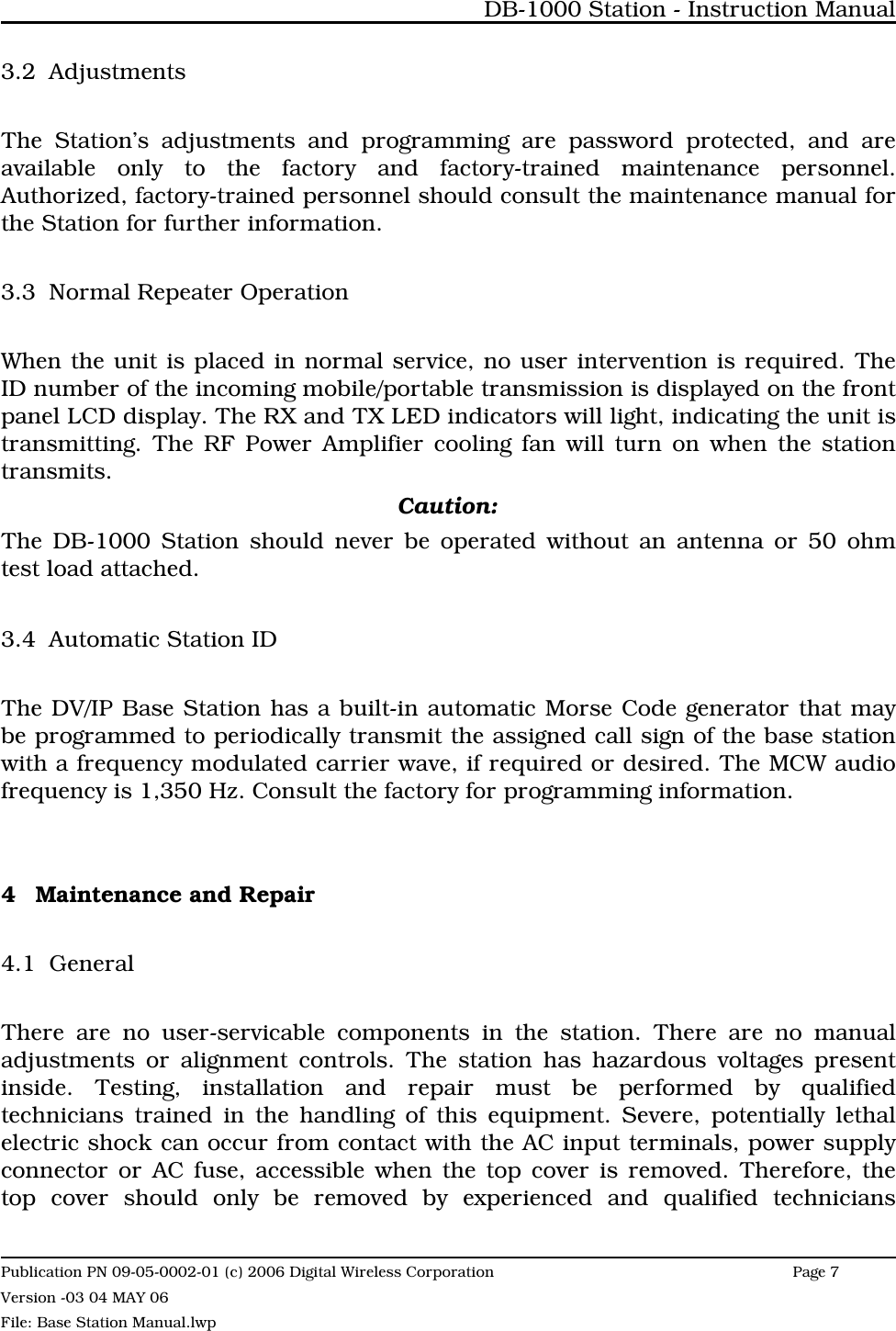 3.2 AdjustmentsThe Station’s adjustments and programming are password protected, and areavailable only to the factory and factory-trained maintenance personnel.Authorized, factory-trained personnel should consult the maintenance manual forthe Station for further information. 3.3 Normal Repeater OperationWhen the unit is placed in normal service, no user intervention is required. TheID number of the incoming mobile/portable transmission is displayed on the frontpanel LCD display. The RX and TX LED indicators will light, indicating the unit istransmitting. The RF Power Amplifier cooling fan will turn on when the stationtransmits. Caution:The DB-1000 Station should never be operated without an antenna or 50 ohmtest load attached.3.4 Automatic Station IDThe DV/IP Base Station has a built-in automatic Morse Code generator that maybe programmed to periodically transmit the assigned call sign of the base stationwith a frequency modulated carrier wave, if required or desired. The MCW audiofrequency is 1,350 Hz. Consult the factory for programming information. 4 Maintenance and Repair4.1 GeneralThere are no user-servicable components in the station. There are no manualadjustments or alignment controls. The station has hazardous voltages presentinside. Testing, installation and repair must be performed by qualifiedtechnicians trained in the handling of this equipment. Severe, potentially lethalelectric shock can occur from contact with the AC input terminals, power supplyconnector or AC fuse, accessible when the top cover is removed. Therefore, thetop cover should only be removed by experienced and qualified techniciansDB-1000 Station - Instruction ManualPublication PN 09-05-0002-01 (c) 2006 Digital Wireless CorporationPage 7 Version -03 04 MAY 06File: Base Station Manual.lwp