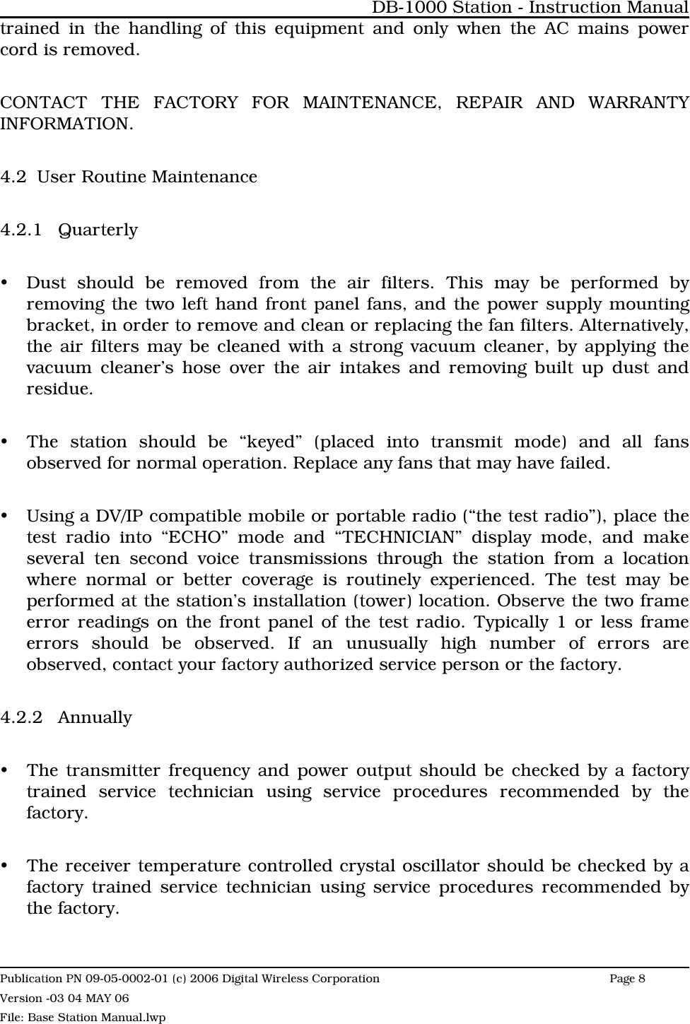 trained in the handling of this equipment and only when the AC mains powercord is removed.CONTACT THE FACTORY FOR MAINTENANCE, REPAIR AND WARRANTYINFORMATION.4.2 User Routine Maintenance4.2.1 QuarterlyyDust should be removed from the air filters. This may be performed byremoving the two left hand front panel fans, and the power supply mountingbracket, in order to remove and clean or replacing the fan filters. Alternatively,the air filters may be cleaned with a strong vacuum cleaner, by applying thevacuum cleaner’s hose over the air intakes and removing built up dust andresidue.yThe station should be “keyed” (placed into transmit mode) and all fansobserved for normal operation. Replace any fans that may have failed.yUsing a DV/IP compatible mobile or portable radio (“the test radio”), place thetest radio into “ECHO” mode and “TECHNICIAN” display mode, and makeseveral ten second voice transmissions through the station from a locationwhere normal or better coverage is routinely experienced. The test may beperformed at the station’s installation (tower) location. Observe the two frameerror readings on the front panel of the test radio. Typically 1 or less frameerrors should be observed. If an unusually high number of errors areobserved, contact your factory authorized service person or the factory. 4.2.2 AnnuallyyThe transmitter frequency and power output should be checked by a factorytrained service technician using service procedures recommended by thefactory.yThe receiver temperature controlled crystal oscillator should be checked by afactory trained service technician using service procedures recommended bythe factory.DB-1000 Station - Instruction ManualPublication PN 09-05-0002-01 (c) 2006 Digital Wireless CorporationPage 8 Version -03 04 MAY 06File: Base Station Manual.lwp