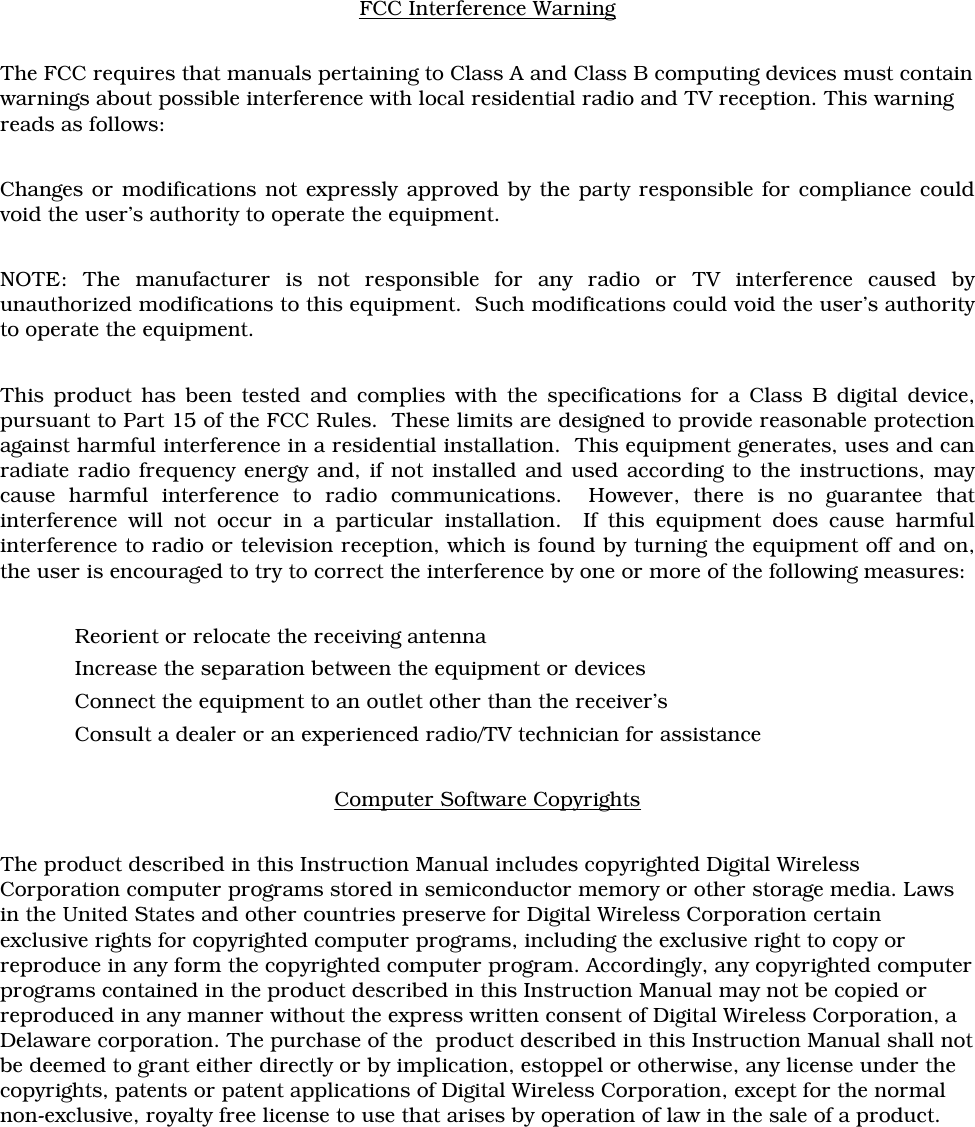 FCC Interference WarningThe FCC requires that manuals pertaining to Class A and Class B computing devices must containwarnings about possible interference with local residential radio and TV reception. This warningreads as follows:Changes or modifications not expressly approved by the party responsible for compliance couldvoid the user’s authority to operate the equipment.NOTE: The manufacturer is not responsible for any radio or TV interference caused byunauthorized modifications to this equipment.  Such modifications could void the user’s authorityto operate the equipment.This product has been tested and complies with the specifications for a Class B digital device,pursuant to Part 15 of the FCC Rules.  These limits are designed to provide reasonable protectionagainst harmful interference in a residential installation.  This equipment generates, uses and canradiate radio frequency energy and, if not installed and used according to the instructions, maycause harmful interference to radio communications.  However, there is no guarantee thatinterference will not occur in a particular installation.  If this equipment does cause harmfulinterference to radio or television reception, which is found by turning the equipment off and on,the user is encouraged to try to correct the interference by one or more of the following measures:Reorient or relocate the receiving antennaIncrease the separation between the equipment or devicesConnect the equipment to an outlet other than the receiver’sConsult a dealer or an experienced radio/TV technician for assistanceComputer Software CopyrightsThe product described in this Instruction Manual includes copyrighted Digital WirelessCorporation computer programs stored in semiconductor memory or other storage media. Lawsin the United States and other countries preserve for Digital Wireless Corporation certainexclusive rights for copyrighted computer programs, including the exclusive right to copy orreproduce in any form the copyrighted computer program. Accordingly, any copyrighted computerprograms contained in the product described in this Instruction Manual may not be copied orreproduced in any manner without the express written consent of Digital Wireless Corporation, aDelaware corporation. The purchase of the  product described in this Instruction Manual shall notbe deemed to grant either directly or by implication, estoppel or otherwise, any license under thecopyrights, patents or patent applications of Digital Wireless Corporation, except for the normalnon-exclusive, royalty free license to use that arises by operation of law in the sale of a product. 
