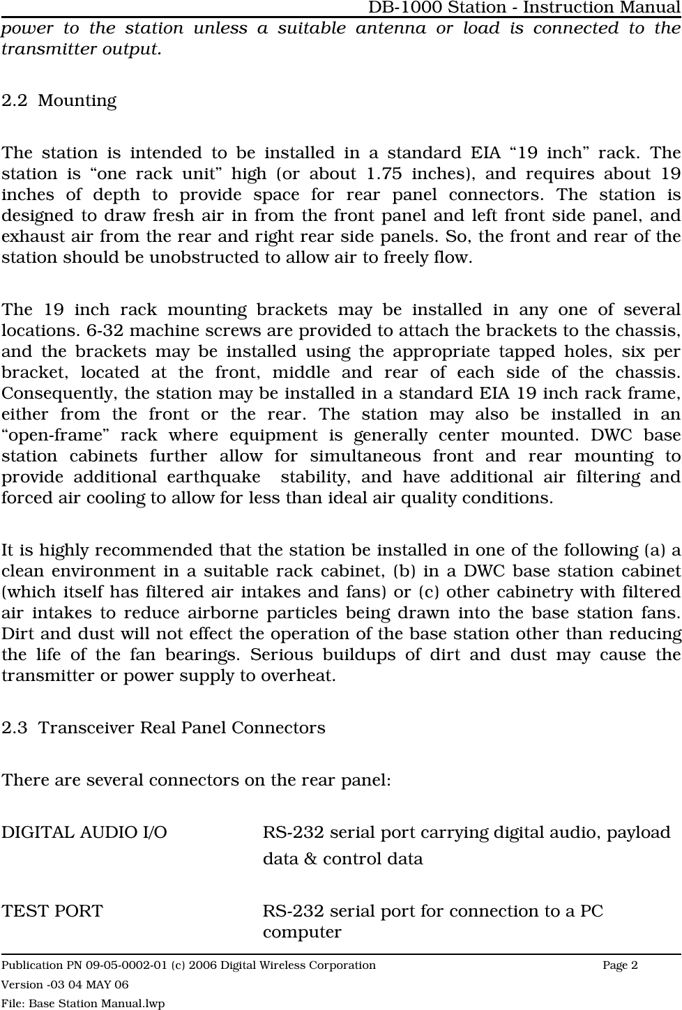 power to the station unless a suitable antenna or load is connected to thetransmitter output. 2.2 MountingThe station is intended to be installed in a standard EIA “19 inch” rack. Thestation is “one rack unit” high (or about 1.75 inches), and requires about 19inches of depth to provide space for rear panel connectors. The station isdesigned to draw fresh air in from the front panel and left front side panel, andexhaust air from the rear and right rear side panels. So, the front and rear of thestation should be unobstructed to allow air to freely flow. The 19 inch rack mounting brackets may be installed in any one of severallocations. 6-32 machine screws are provided to attach the brackets to the chassis,and the brackets may be installed using the appropriate tapped holes, six perbracket, located at the front, middle and rear of each side of the chassis.Consequently, the station may be installed in a standard EIA 19 inch rack frame,either from the front or the rear. The station may also be installed in an“open-frame” rack where equipment is generally center mounted. DWC basestation cabinets further allow for simultaneous front and rear mounting toprovide additional earthquake  stability, and have additional air filtering andforced air cooling to allow for less than ideal air quality conditions.It is highly recommended that the station be installed in one of the following (a) aclean environment in a suitable rack cabinet, (b) in a DWC base station cabinet(which itself has filtered air intakes and fans) or (c) other cabinetry with filteredair intakes to reduce airborne particles being drawn into the base station fans.Dirt and dust will not effect the operation of the base station other than reducingthe life of the fan bearings. Serious buildups of dirt and dust may cause thetransmitter or power supply to overheat.2.3 Transceiver Real Panel ConnectorsThere are several connectors on the rear panel:DIGITAL AUDIO I/O RS-232 serial port carrying digital audio, payloaddata &amp; control dataTEST PORT RS-232 serial port for connection to a PC computerDB-1000 Station - Instruction ManualPublication PN 09-05-0002-01 (c) 2006 Digital Wireless CorporationPage 2 Version -03 04 MAY 06File: Base Station Manual.lwp
