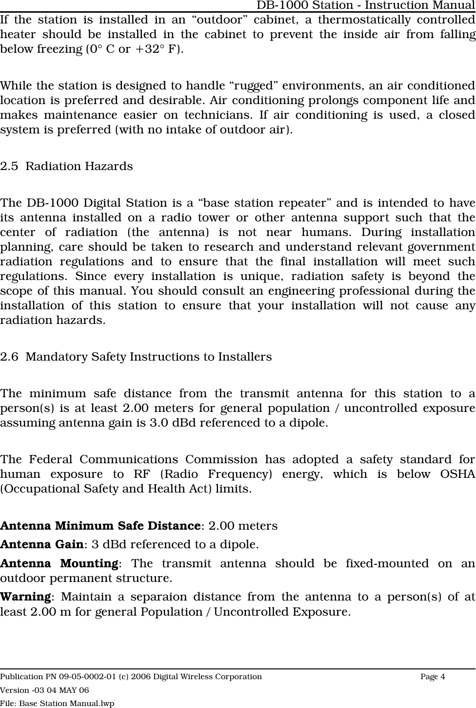 If the station is installed in an “outdoor” cabinet, a thermostatically controlledheater should be installed in the cabinet to prevent the inside air from fallingbelow freezing (0° C or +32° F).While the station is designed to handle “rugged” environments, an air conditionedlocation is preferred and desirable. Air conditioning prolongs component life andmakes maintenance easier on technicians. If air conditioning is used, a closedsystem is preferred (with no intake of outdoor air). 2.5 Radiation HazardsThe DB-1000 Digital Station is a “base station repeater” and is intended to haveits antenna installed on a radio tower or other antenna support such that thecenter of radiation (the antenna) is not near humans. During installationplanning, care should be taken to research and understand relevant governmentradiation regulations and to ensure that the final installation will meet suchregulations. Since every installation is unique, radiation safety is beyond thescope of this manual. You should consult an engineering professional during theinstallation of this station to ensure that your installation will not cause anyradiation hazards. 2.6 Mandatory Safety Instructions to InstallersThe minimum safe distance from the transmit antenna for this station to aperson(s) is at least 2.00 meters for general population / uncontrolled exposureassuming antenna gain is 3.0 dBd referenced to a dipole.The Federal Communications Commission has adopted a safety standard forhuman exposure to RF (Radio Frequency) energy, which is below OSHA(Occupational Safety and Health Act) limits.Antenna Minimum Safe Distance: 2.00 metersAntenna Gain: 3 dBd referenced to a dipole.Antenna Mounting: The transmit antenna should be fixed-mounted on anoutdoor permanent structure.Warning: Maintain a separaion distance from the antenna to a person(s) of atleast 2.00 m for general Population / Uncontrolled Exposure.DB-1000 Station - Instruction ManualPublication PN 09-05-0002-01 (c) 2006 Digital Wireless CorporationPage 4 Version -03 04 MAY 06File: Base Station Manual.lwp