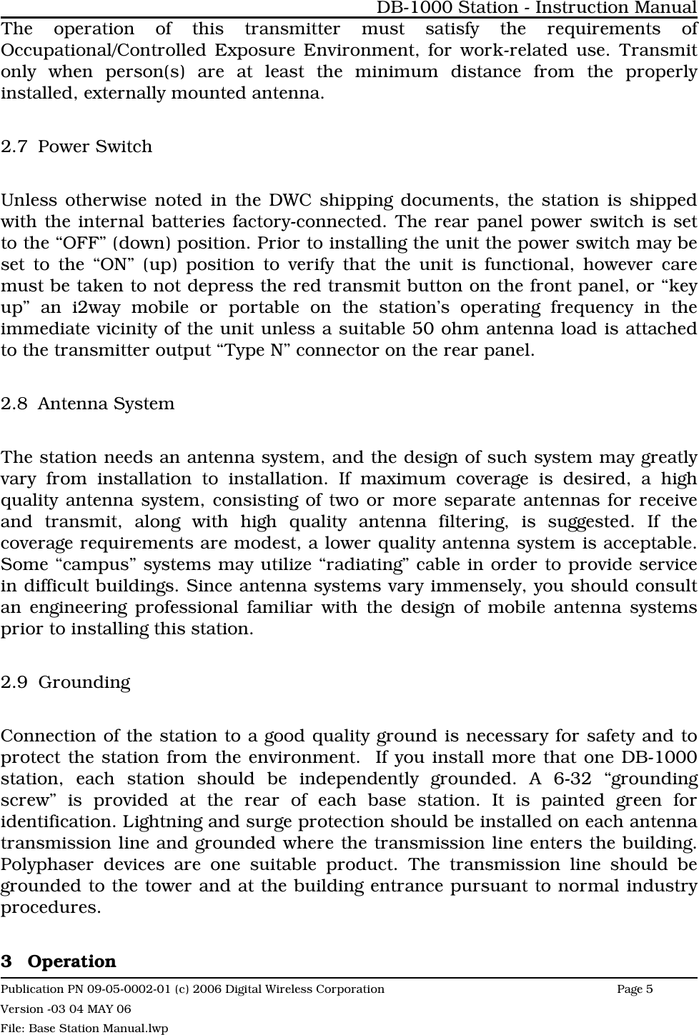 The operation of this transmitter must satisfy the requirements ofOccupational/Controlled Exposure Environment, for work-related use. Transmitonly when person(s) are at least the minimum distance from the properlyinstalled, externally mounted antenna.2.7 Power SwitchUnless otherwise noted in the DWC shipping documents, the station is shippedwith the internal batteries factory-connected. The rear panel power switch is setto the “OFF” (down) position. Prior to installing the unit the power switch may beset to the “ON” (up) position to verify that the unit is functional, however caremust be taken to not depress the red transmit button on the front panel, or “keyup” an i2way mobile or portable on the station’s operating frequency in theimmediate vicinity of the unit unless a suitable 50 ohm antenna load is attachedto the transmitter output “Type N” connector on the rear panel.2.8 Antenna SystemThe station needs an antenna system, and the design of such system may greatlyvary from installation to installation. If maximum coverage is desired, a highquality antenna system, consisting of two or more separate antennas for receiveand transmit, along with high quality antenna filtering, is suggested. If thecoverage requirements are modest, a lower quality antenna system is acceptable.Some “campus” systems may utilize “radiating” cable in order to provide servicein difficult buildings. Since antenna systems vary immensely, you should consultan engineering professional familiar with the design of mobile antenna systemsprior to installing this station. 2.9 GroundingConnection of the station to a good quality ground is necessary for safety and toprotect the station from the environment.  If you install more that one DB-1000station, each station should be independently grounded. A 6-32 “groundingscrew” is provided at the rear of each base station. It is painted green foridentification. Lightning and surge protection should be installed on each antennatransmission line and grounded where the transmission line enters the building.Polyphaser devices are one suitable product. The transmission line should begrounded to the tower and at the building entrance pursuant to normal industryprocedures.3 OperationDB-1000 Station - Instruction ManualPublication PN 09-05-0002-01 (c) 2006 Digital Wireless CorporationPage 5 Version -03 04 MAY 06File: Base Station Manual.lwp