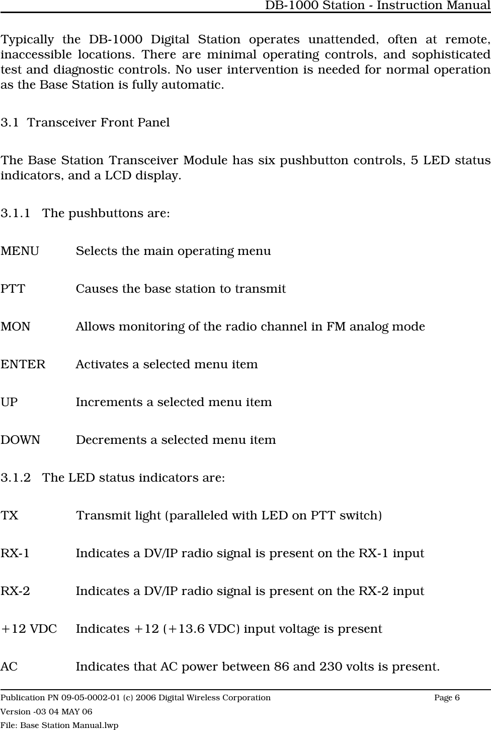 Typically the DB-1000 Digital Station operates unattended, often at remote,inaccessible locations. There are minimal operating controls, and sophisticatedtest and diagnostic controls. No user intervention is needed for normal operationas the Base Station is fully automatic.3.1 Transceiver Front PanelThe Base Station Transceiver Module has six pushbutton controls, 5 LED statusindicators, and a LCD display.3.1.1 The pushbuttons are:MENU Selects the main operating menuPTT Causes the base station to transmitMON Allows monitoring of the radio channel in FM analog modeENTER Activates a selected menu itemUP Increments a selected menu itemDOWN Decrements a selected menu item3.1.2 The LED status indicators are:TX Transmit light (paralleled with LED on PTT switch)RX-1 Indicates a DV/IP radio signal is present on the RX-1 inputRX-2 Indicates a DV/IP radio signal is present on the RX-2 input+12 VDC Indicates +12 (+13.6 VDC) input voltage is presentAC Indicates that AC power between 86 and 230 volts is present.DB-1000 Station - Instruction ManualPublication PN 09-05-0002-01 (c) 2006 Digital Wireless CorporationPage 6 Version -03 04 MAY 06File: Base Station Manual.lwp