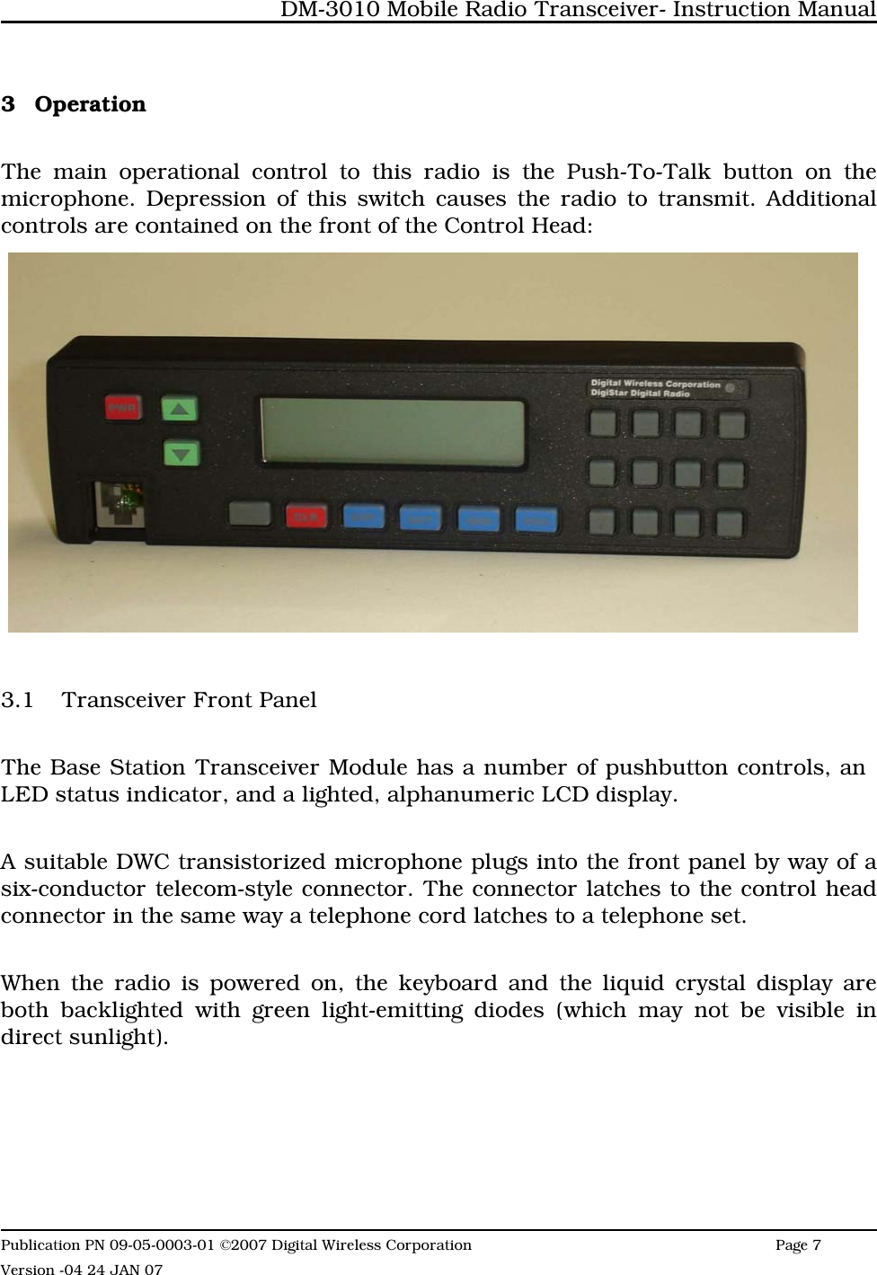 3 OperationThe main operational control to this radio is the Push-To-Talk button on themicrophone. Depression of this switch causes the radio to transmit. Additionalcontrols are contained on the front of the Control Head:3.1 Transceiver Front PanelThe Base Station Transceiver Module has a number of pushbutton controls, an  LED status indicator, and a lighted, alphanumeric LCD display.A suitable DWC transistorized microphone plugs into the front panel by way of asix-conductor telecom-style connector. The connector latches to the control headconnector in the same way a telephone cord latches to a telephone set. When the radio is powered on, the keyboard and the liquid crystal display areboth backlighted with green light-emitting diodes (which may not be visible indirect sunlight).DM-3010 Mobile Radio Transceiver- Instruction ManualPublication PN 09-05-0003-01 ©2007 Digital Wireless Corporation Page 7 Version -04 24 JAN 07