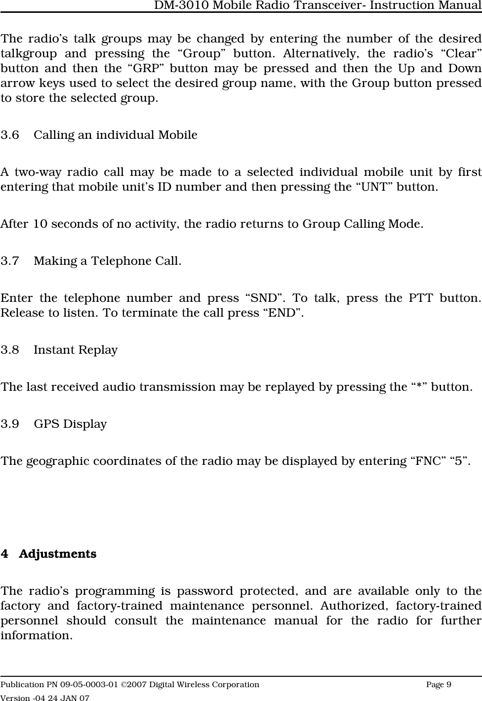 The radio’s talk groups may be changed by entering the number of the desiredtalkgroup and pressing the “Group” button. Alternatively, the radio’s “Clear”button and then the “GRP” button may be pressed and then the Up and Downarrow keys used to select the desired group name, with the Group button pressedto store the selected group.3.6 Calling an individual Mobile A two-way radio call may be made to a selected individual mobile unit by firstentering that mobile unit’s ID number and then pressing the “UNT” button. After 10 seconds of no activity, the radio returns to Group Calling Mode. 3.7 Making a Telephone Call. Enter the telephone number and press “SND”. To talk, press the PTT button.Release to listen. To terminate the call press “END”.3.8 Instant ReplayThe last received audio transmission may be replayed by pressing the “*” button.3.9 GPS DisplayThe geographic coordinates of the radio may be displayed by entering “FNC” “5”.4 AdjustmentsThe radio’s programming is password protected, and are available only to thefactory and factory-trained maintenance personnel. Authorized, factory-trainedpersonnel should consult the maintenance manual for the radio for furtherinformation. DM-3010 Mobile Radio Transceiver- Instruction ManualPublication PN 09-05-0003-01 ©2007 Digital Wireless Corporation Page 9 Version -04 24 JAN 07