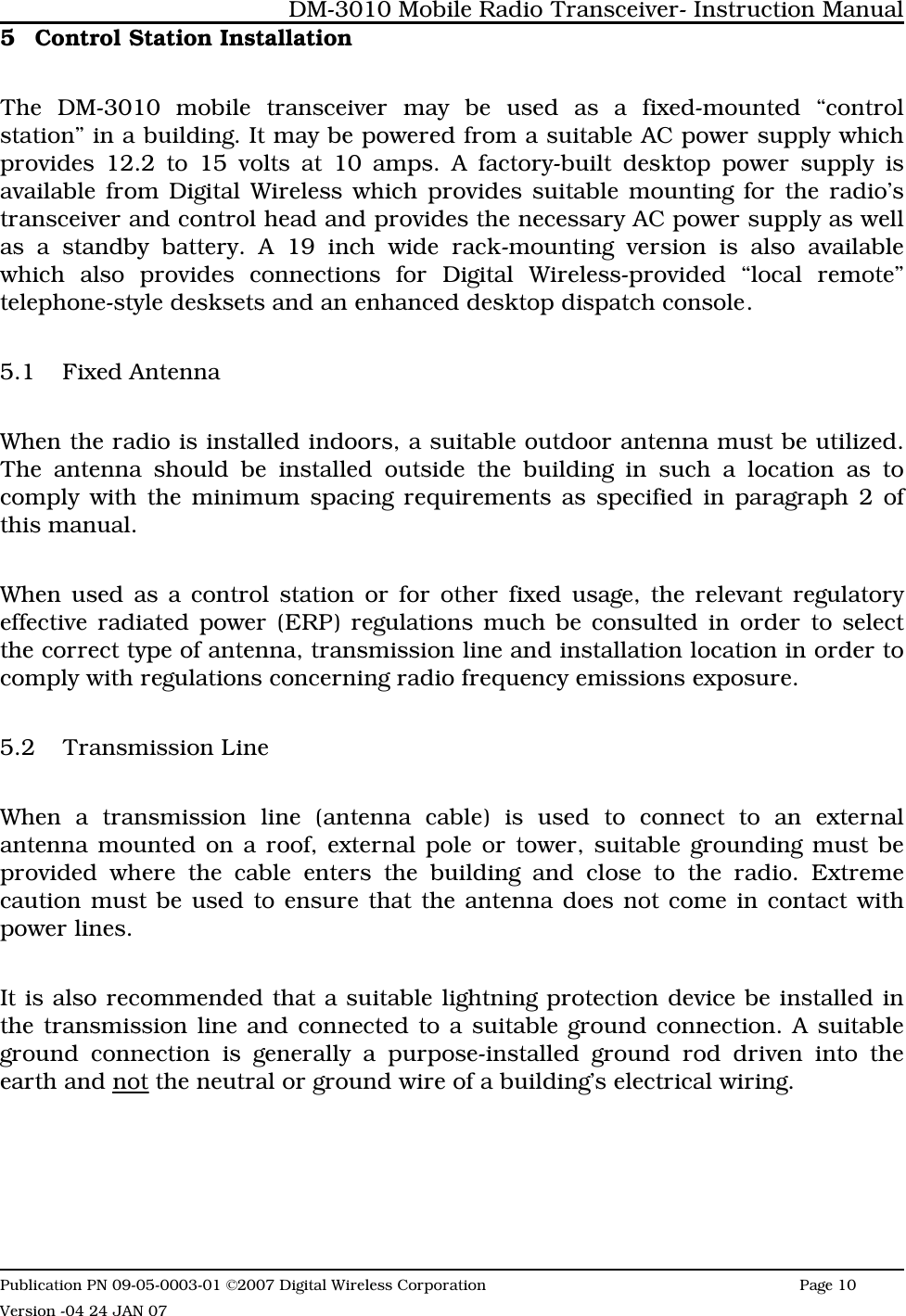 5 Control Station InstallationThe DM-3010 mobile transceiver may be used as a fixed-mounted “controlstation” in a building. It may be powered from a suitable AC power supply whichprovides 12.2 to 15 volts at 10 amps. A factory-built desktop power supply isavailable from Digital Wireless which provides suitable mounting for the radio’stransceiver and control head and provides the necessary AC power supply as wellas a standby battery. A 19 inch wide rack-mounting version is also availablewhich also provides connections for Digital Wireless-provided “local remote”telephone-style desksets and an enhanced desktop dispatch console.5.1 Fixed AntennaWhen the radio is installed indoors, a suitable outdoor antenna must be utilized.The antenna should be installed outside the building in such a location as tocomply with the minimum spacing requirements as specified in paragraph 2 ofthis manual. When used as a control station or for other fixed usage, the relevant regulatoryeffective radiated power (ERP) regulations much be consulted in order to selectthe correct type of antenna, transmission line and installation location in order tocomply with regulations concerning radio frequency emissions exposure.  5.2 Transmission LineWhen a transmission line (antenna cable) is used to connect to an externalantenna mounted on a roof, external pole or tower, suitable grounding must beprovided where the cable enters the building and close to the radio. Extremecaution must be used to ensure that the antenna does not come in contact withpower lines. It is also recommended that a suitable lightning protection device be installed inthe transmission line and connected to a suitable ground connection. A suitableground connection is generally a purpose-installed ground rod driven into theearth and not the neutral or ground wire of a building’s electrical wiring.DM-3010 Mobile Radio Transceiver- Instruction ManualPublication PN 09-05-0003-01 ©2007 Digital Wireless Corporation Page 10 Version -04 24 JAN 07