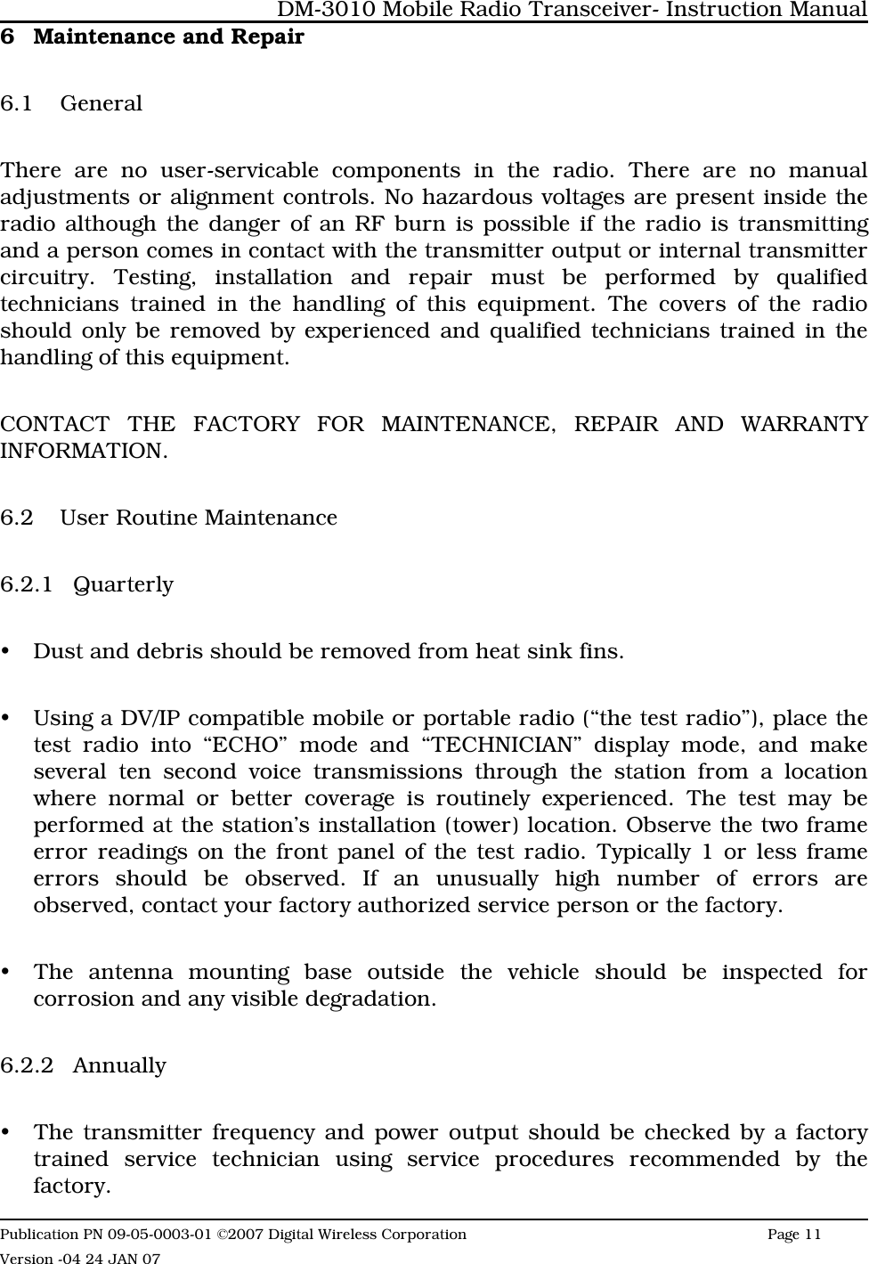 6 Maintenance and Repair6.1 GeneralThere are no user-servicable components in the radio. There are no manualadjustments or alignment controls. No hazardous voltages are present inside theradio although the danger of an RF burn is possible if the radio is transmittingand a person comes in contact with the transmitter output or internal transmittercircuitry. Testing, installation and repair must be performed by qualifiedtechnicians trained in the handling of this equipment. The covers of the radioshould only be removed by experienced and qualified technicians trained in thehandling of this equipment. CONTACT THE FACTORY FOR MAINTENANCE, REPAIR AND WARRANTYINFORMATION.6.2 User Routine Maintenance6.2.1 QuarterlyyDust and debris should be removed from heat sink fins. yUsing a DV/IP compatible mobile or portable radio (“the test radio”), place thetest radio into “ECHO” mode and “TECHNICIAN” display mode, and makeseveral ten second voice transmissions through the station from a locationwhere normal or better coverage is routinely experienced. The test may beperformed at the station’s installation (tower) location. Observe the two frameerror readings on the front panel of the test radio. Typically 1 or less frameerrors should be observed. If an unusually high number of errors areobserved, contact your factory authorized service person or the factory.yThe antenna mounting base outside the vehicle should be inspected forcorrosion and any visible degradation.  6.2.2 AnnuallyyThe transmitter frequency and power output should be checked by a factorytrained service technician using service procedures recommended by thefactory.DM-3010 Mobile Radio Transceiver- Instruction ManualPublication PN 09-05-0003-01 ©2007 Digital Wireless Corporation Page 11 Version -04 24 JAN 07