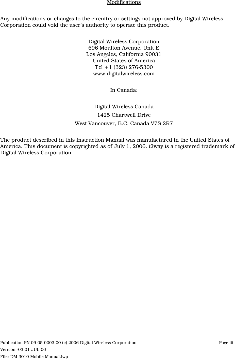 ModificationsAny modifications or changes to the circuitry or settings not approved by Digital WirelessCorporation could void the user’s authority to operate this product.Digital Wireless Corporation696 Moulton Avenue, Unit ELos Angeles, California 90031United States of AmericaTel +1 (323) 276-5300www.digitalwireless.comIn Canada:Digital Wireless Canada1425 Chartwell DriveWest Vancouver, B.C. Canada V7S 2R7The product described in this Instruction Manual was manufactured in the United States ofAmerica. This document is copyrighted as of July 1, 2006. i2way is a registered trademark ofDigital Wireless Corporation.Publication PN 09-05-0003-00 (c) 2006 Digital Wireless Corporation Page iii Version -03 01 JUL 06File: DM-3010 Mobile Manual.lwp