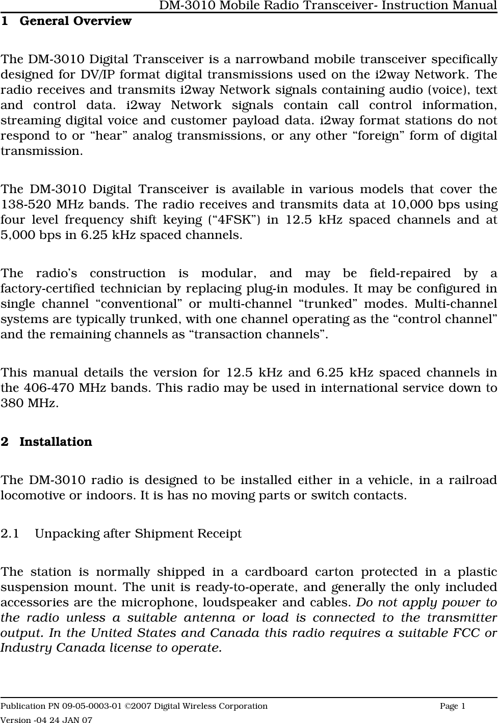 1 General OverviewThe DM-3010 Digital Transceiver is a narrowband mobile transceiver specificallydesigned for DV/IP format digital transmissions used on the i2way Network. Theradio receives and transmits i2way Network signals containing audio (voice), textand control data. i2way Network signals contain call control information,streaming digital voice and customer payload data. i2way format stations do notrespond to or “hear” analog transmissions, or any other “foreign” form of digitaltransmission.The DM-3010 Digital Transceiver is available in various models that cover the138-520 MHz bands. The radio receives and transmits data at 10,000 bps usingfour level frequency shift keying (“4FSK”) in 12.5 kHz spaced channels and at5,000 bps in 6.25 kHz spaced channels. The radio’s construction is modular, and may be field-repaired by afactory-certified technician by replacing plug-in modules. It may be configured insingle channel “conventional” or multi-channel “trunked” modes. Multi-channelsystems are typically trunked, with one channel operating as the “control channel”and the remaining channels as “transaction channels”.This manual details the version for 12.5 kHz and 6.25 kHz spaced channels inthe 406-470 MHz bands. This radio may be used in international service down to380 MHz.2 InstallationThe DM-3010 radio is designed to be installed either in a vehicle, in a railroadlocomotive or indoors. It is has no moving parts or switch contacts. 2.1 Unpacking after Shipment Receipt The station is normally shipped in a cardboard carton protected in a plasticsuspension mount. The unit is ready-to-operate, and generally the only includedaccessories are the microphone, loudspeaker and cables. Do not apply power tothe radio unless a suitable antenna or load is connected to the transmitteroutput. In the United States and Canada this radio requires a suitable FCC orIndustry Canada license to operate.DM-3010 Mobile Radio Transceiver- Instruction ManualPublication PN 09-05-0003-01 ©2007 Digital Wireless Corporation Page 1 Version -04 24 JAN 07