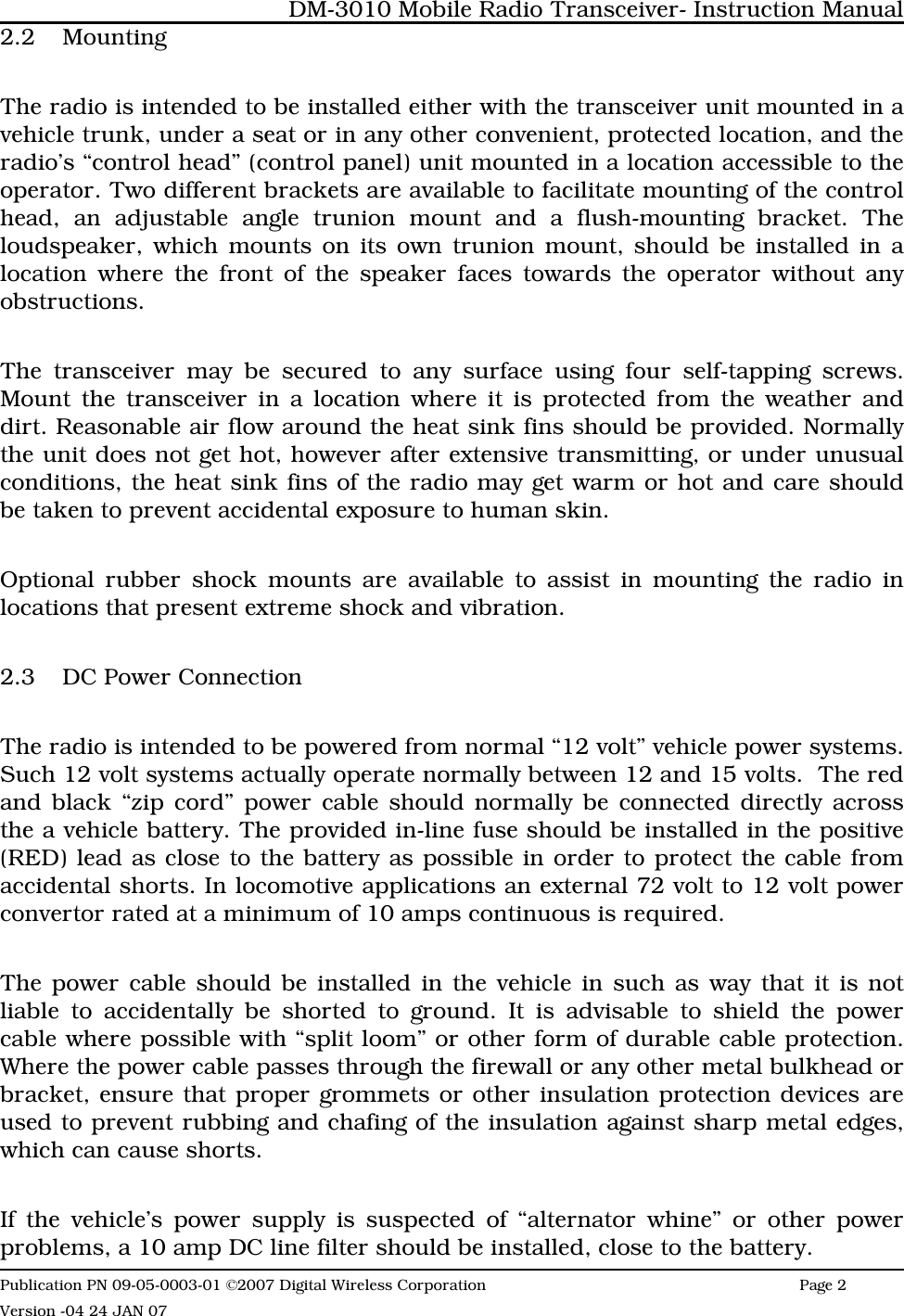 2.2 MountingThe radio is intended to be installed either with the transceiver unit mounted in avehicle trunk, under a seat or in any other convenient, protected location, and theradio’s “control head” (control panel) unit mounted in a location accessible to theoperator. Two different brackets are available to facilitate mounting of the controlhead, an adjustable angle trunion mount and a flush-mounting bracket. Theloudspeaker, which mounts on its own trunion mount, should be installed in alocation where the front of the speaker faces towards the operator without anyobstructions. The transceiver may be secured to any surface using four self-tapping screws.Mount the transceiver in a location where it is protected from the weather anddirt. Reasonable air flow around the heat sink fins should be provided. Normallythe unit does not get hot, however after extensive transmitting, or under unusualconditions, the heat sink fins of the radio may get warm or hot and care shouldbe taken to prevent accidental exposure to human skin.  Optional rubber shock mounts are available to assist in mounting the radio inlocations that present extreme shock and vibration.2.3 DC Power ConnectionThe radio is intended to be powered from normal “12 volt” vehicle power systems.Such 12 volt systems actually operate normally between 12 and 15 volts.  The redand black “zip cord” power cable should normally be connected directly acrossthe a vehicle battery. The provided in-line fuse should be installed in the positive(RED) lead as close to the battery as possible in order to protect the cable fromaccidental shorts. In locomotive applications an external 72 volt to 12 volt powerconvertor rated at a minimum of 10 amps continuous is required.The power cable should be installed in the vehicle in such as way that it is notliable to accidentally be shorted to ground. It is advisable to shield the powercable where possible with “split loom” or other form of durable cable protection.Where the power cable passes through the firewall or any other metal bulkhead orbracket, ensure that proper grommets or other insulation protection devices areused to prevent rubbing and chafing of the insulation against sharp metal edges,which can cause shorts. If the vehicle’s power supply is suspected of “alternator whine” or other powerproblems, a 10 amp DC line filter should be installed, close to the battery. DM-3010 Mobile Radio Transceiver- Instruction ManualPublication PN 09-05-0003-01 ©2007 Digital Wireless Corporation Page 2 Version -04 24 JAN 07