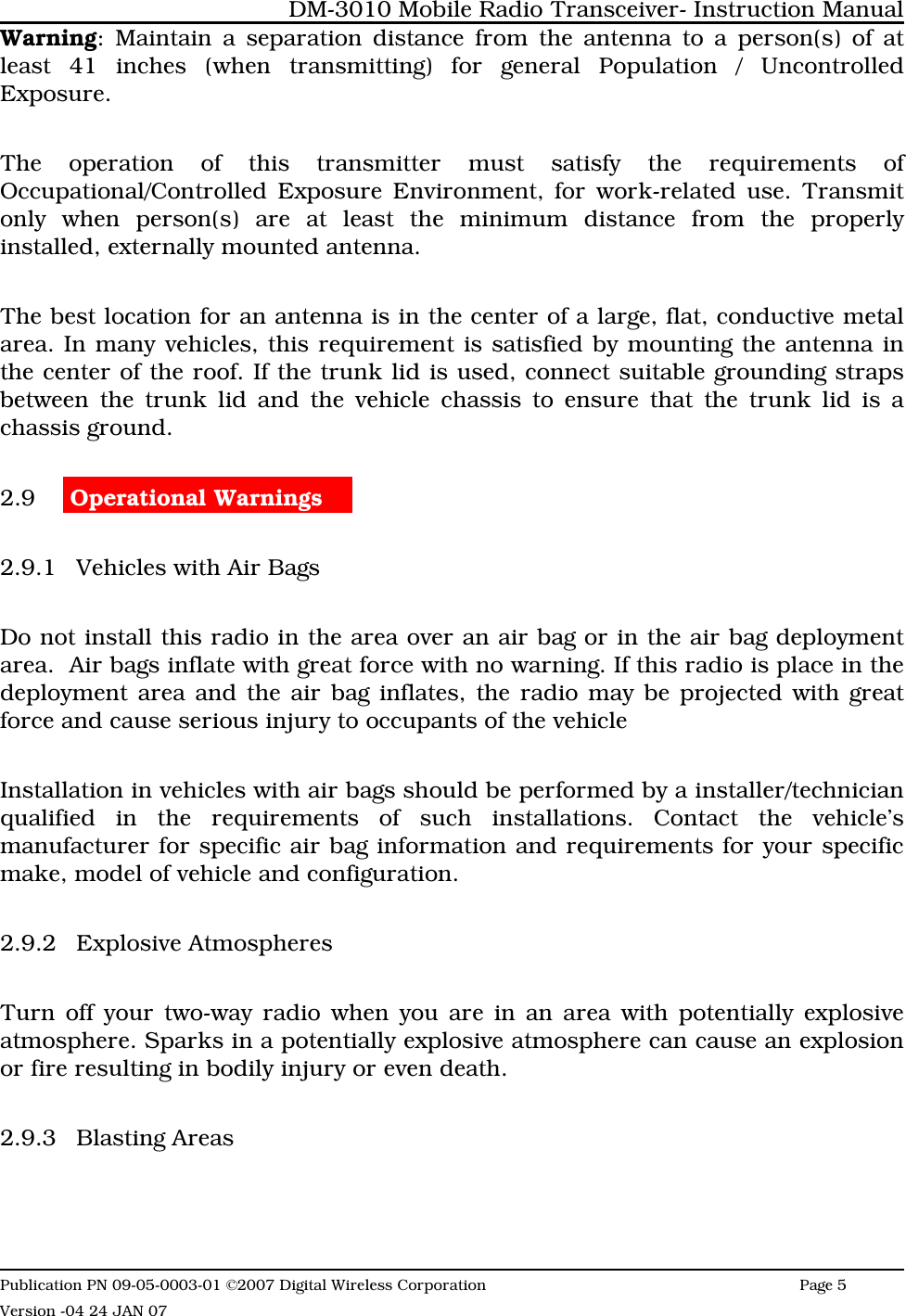 Warning: Maintain a separation distance from the antenna to a person(s) of atleast 41 inches (when transmitting) for general Population / UncontrolledExposure.The operation of this transmitter must satisfy the requirements ofOccupational/Controlled Exposure Environment, for work-related use. Transmitonly when person(s) are at least the minimum distance from the properlyinstalled, externally mounted antenna.The best location for an antenna is in the center of a large, flat, conductive metalarea. In many vehicles, this requirement is satisfied by mounting the antenna inthe center of the roof. If the trunk lid is used, connect suitable grounding strapsbetween the trunk lid and the vehicle chassis to ensure that the trunk lid is achassis ground. 2.9  Operational Warnings    2.9.1 Vehicles with Air BagsDo not install this radio in the area over an air bag or in the air bag deploymentarea.  Air bags inflate with great force with no warning. If this radio is place in thedeployment area and the air bag inflates, the radio may be projected with greatforce and cause serious injury to occupants of the vehicle Installation in vehicles with air bags should be performed by a installer/technicianqualified in the requirements of such installations. Contact the vehicle’smanufacturer for specific air bag information and requirements for your specificmake, model of vehicle and configuration. 2.9.2 Explosive AtmospheresTurn off your two-way radio when you are in an area with potentially explosiveatmosphere. Sparks in a potentially explosive atmosphere can cause an explosionor fire resulting in bodily injury or even death.  2.9.3 Blasting AreasDM-3010 Mobile Radio Transceiver- Instruction ManualPublication PN 09-05-0003-01 ©2007 Digital Wireless Corporation Page 5 Version -04 24 JAN 07