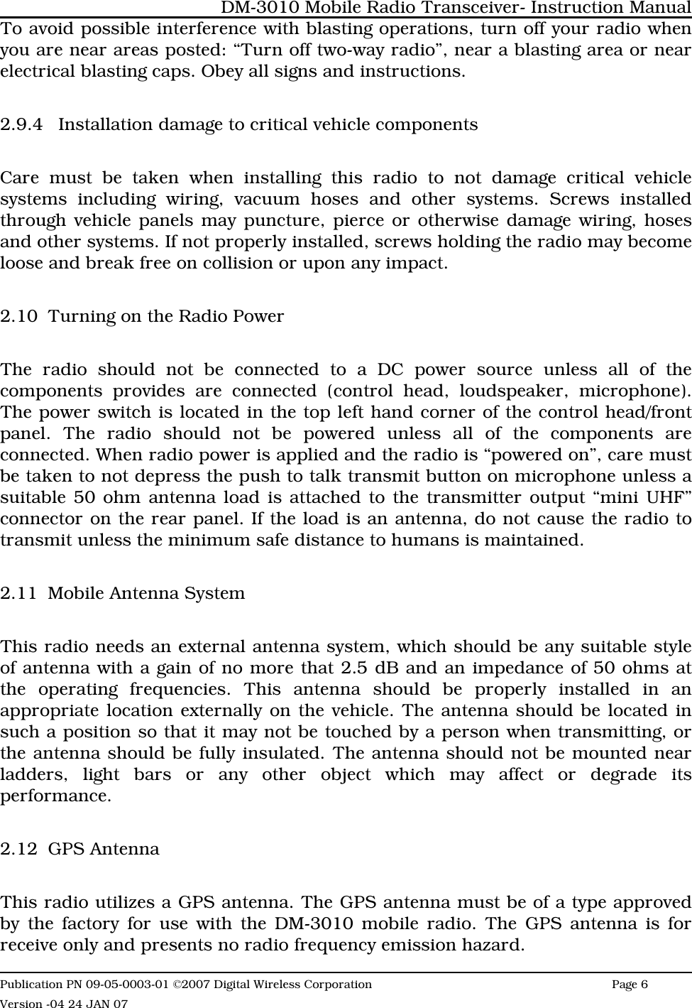 To avoid possible interference with blasting operations, turn off your radio whenyou are near areas posted: “Turn off two-way radio”, near a blasting area or nearelectrical blasting caps. Obey all signs and instructions. 2.9.4 Installation damage to critical vehicle componentsCare must be taken when installing this radio to not damage critical vehiclesystems including wiring, vacuum hoses and other systems. Screws installedthrough vehicle panels may puncture, pierce or otherwise damage wiring, hosesand other systems. If not properly installed, screws holding the radio may becomeloose and break free on collision or upon any impact. 2.10 Turning on the Radio Power The radio should not be connected to a DC power source unless all of thecomponents provides are connected (control head, loudspeaker, microphone).The power switch is located in the top left hand corner of the control head/frontpanel. The radio should not be powered unless all of the components areconnected. When radio power is applied and the radio is “powered on”, care mustbe taken to not depress the push to talk transmit button on microphone unless asuitable 50 ohm antenna load is attached to the transmitter output “mini UHF”connector on the rear panel. If the load is an antenna, do not cause the radio totransmit unless the minimum safe distance to humans is maintained.2.11 Mobile Antenna SystemThis radio needs an external antenna system, which should be any suitable styleof antenna with a gain of no more that 2.5 dB and an impedance of 50 ohms atthe operating frequencies. This antenna should be properly installed in anappropriate location externally on the vehicle. The antenna should be located insuch a position so that it may not be touched by a person when transmitting, orthe antenna should be fully insulated. The antenna should not be mounted nearladders, light bars or any other object which may affect or degrade itsperformance.2.12 GPS AntennaThis radio utilizes a GPS antenna. The GPS antenna must be of a type approvedby the factory for use with the DM-3010 mobile radio. The GPS antenna is forreceive only and presents no radio frequency emission hazard. DM-3010 Mobile Radio Transceiver- Instruction ManualPublication PN 09-05-0003-01 ©2007 Digital Wireless Corporation Page 6 Version -04 24 JAN 07